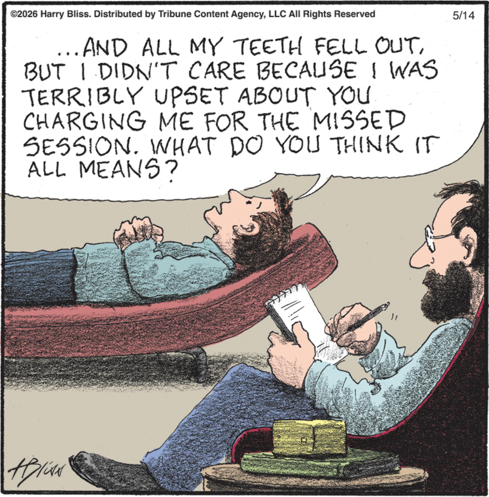 Comics OCR: ©2026 Harry Bliss. Distributed by Tribune Content AgencyLLC All Rights Reserved ..AND ALL MY TEETH FELL OUTBUT I DIDN'T CARE BECAUSE I WAS TERRIBLY UPSET ABOUT YOU. CHARGING ME FOR THE MISSED SESSION. WHAT DO YOU THINK IT ALL MEANS? ABIAN 5/14 © 2026 Harry Bliss . Distributed by Tribune Content AgencyLLC All Rights Reserved ..AND ALL MY TEETH FELL OUTBUT I DIDN'T CARE BECAUSE I WAS TERRIBLY UPSET ABOUT YOU . CHARGING ME FOR THE MISSED SESSION . WHAT DO YOU THINK IT ALL MEANS ? ABIAN 5/14