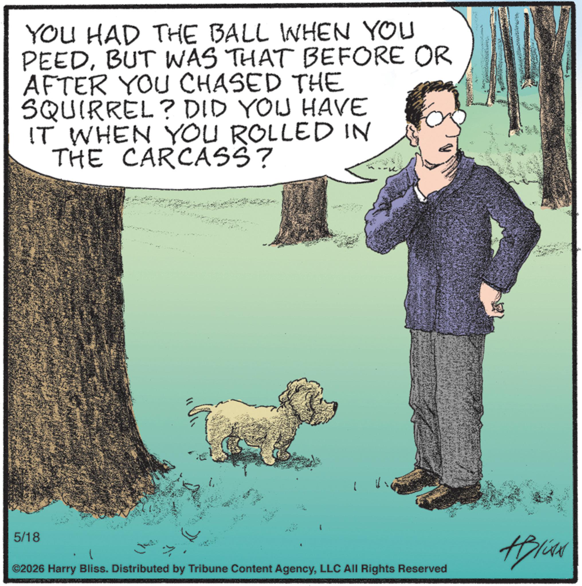 Water dog OCR: YOU HAD THE BALL WHEN YOU PEEDBUT WAS THAT BEFORE OR AFTER YOU CHASED THE SQUIRREL? DID YOU HAVE IT WHEN YOU ROLLED IN THE CARCASS? 5/18 ©2026 Harry Bliss. Distributed by Tribune Content AgencyLLC All Rights Reserved Alise YOU HAD THE BALL WHEN YOU PEEDBUT WAS THAT BEFORE OR AFTER YOU CHASED THE SQUIRREL ? DID YOU HAVE IT WHEN YOU ROLLED IN THE CARCASS ? 5/18 © 2026 Harry Bliss . Distributed by Tribune Content AgencyLLC All Rights Reserved Alise