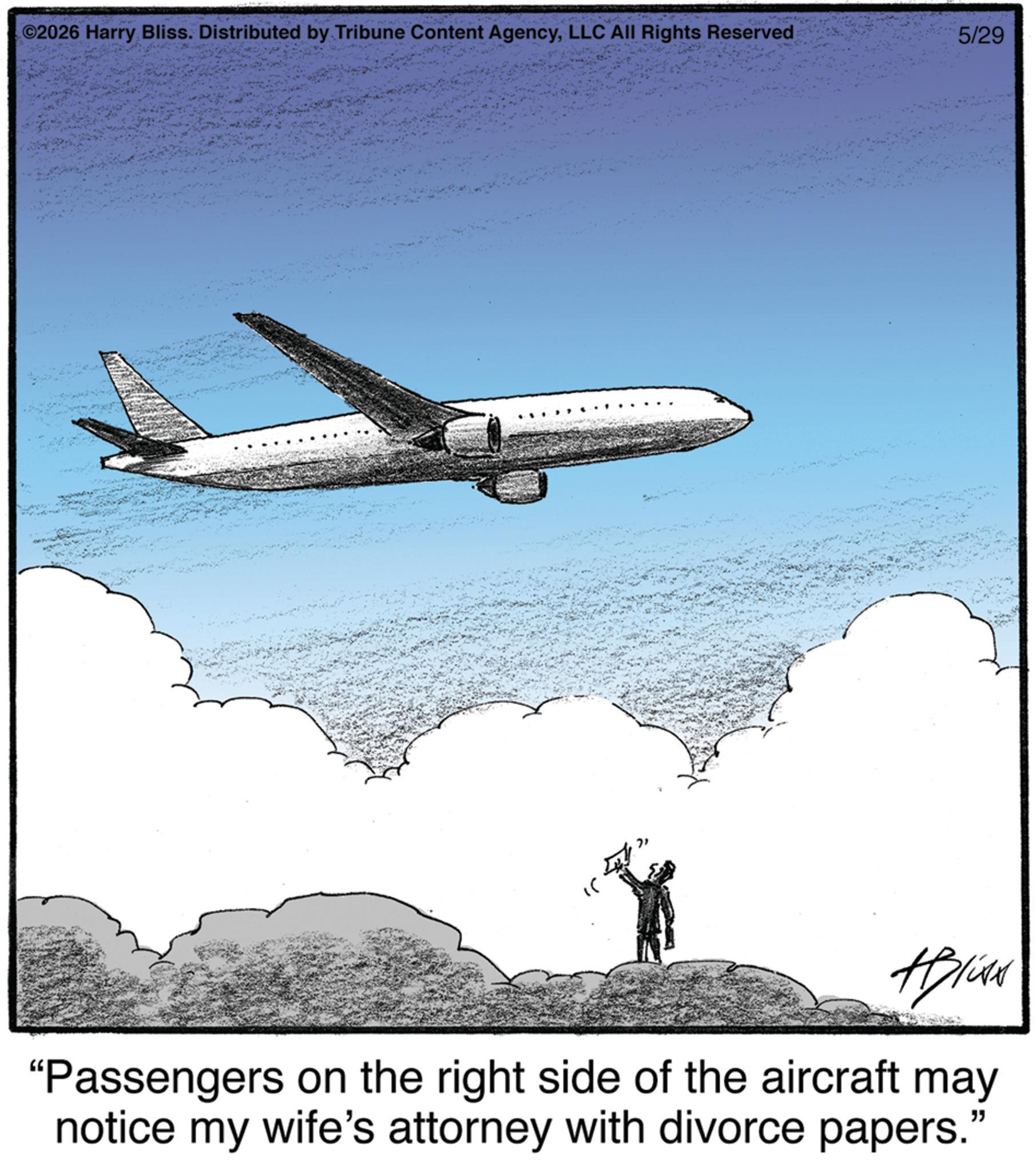 Wide-body aircraft OCR: ©2026 Harry Bliss. Distributed by Tribune Content AgencyLLC All Rights Reserved 5/29 Hplist "Passengers on the right side of the aircraft may notice my wife's attorney with divorce papers. " © 2026 Harry Bliss . Distributed by Tribune Content AgencyLLC All Rights Reserved 5/29 Hplist " Passengers on the right side of the aircraft may notice my wife's attorney with divorce papers . "
