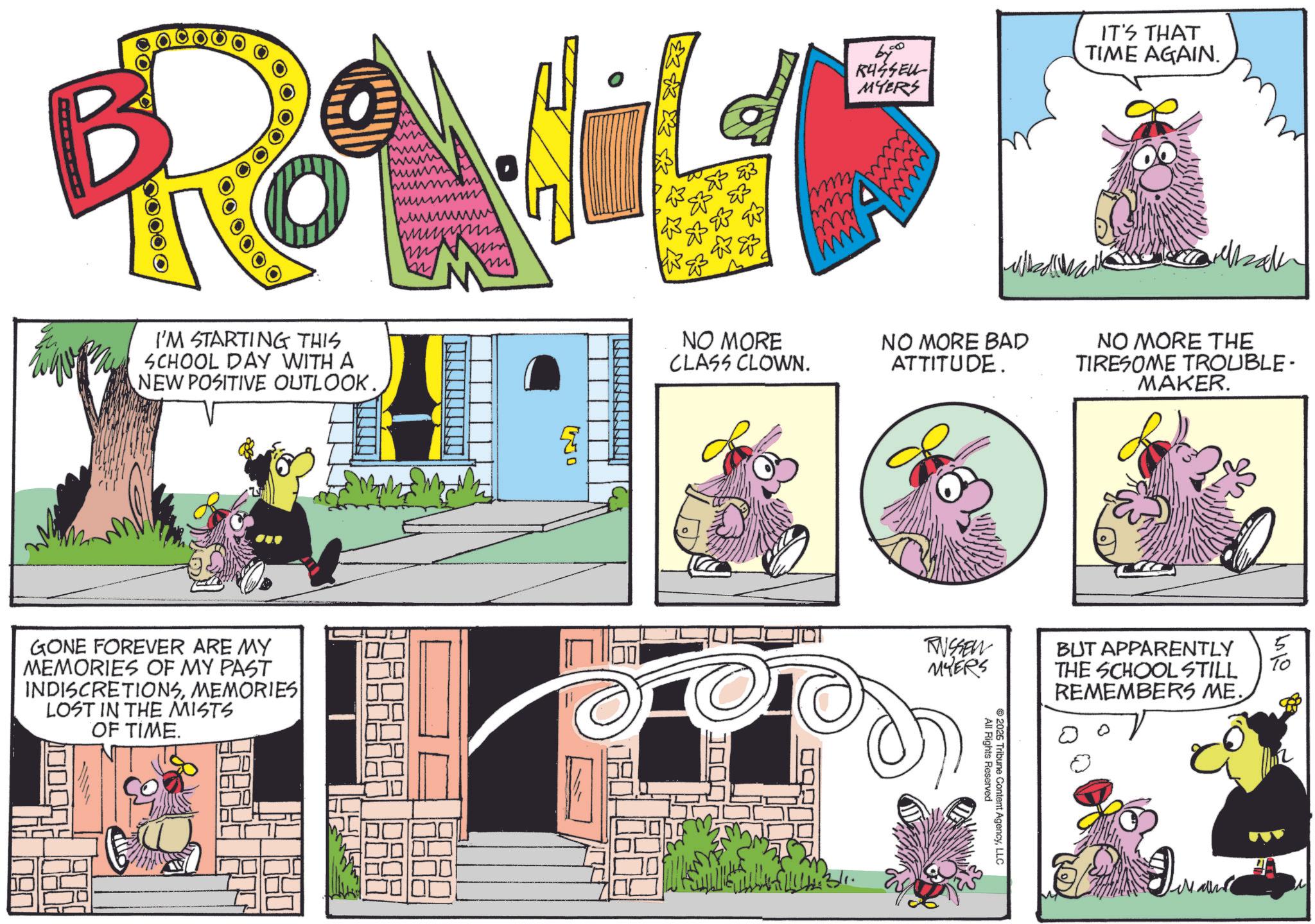 Comic book OCR: B ? Reg 00000 I'M STARTING THIS SCHOOL DAY WITH A NEW POSITIVE OUTLOOK. ?????? m GONE FOREVER ARE MY MEMORIES OF MY PAST INDISCRETIONSMEMORIES LOST IN THE MISTS OF TIME. Wo 670 RUSSEL MYERS IT'S THAT TIME AGAIN. m NO MORE CLASS CLOWN. NO MORE BAD ATTITUDE. NO MORE THE TIRESOME TROUBLE- MAKER. TASSEN MYERS BUT APPARENTLY THE SCHOOL STILL All Rights Reserved 2026 Tribune Content AgencyLLC REMEMBERS ME. B ? Reg 00000 I'M STARTING THIS SCHOOL DAY WITH A NEW POSITIVE OUTLOOK . ?????? m GONE FOREVER ARE MY MEMORIES OF MY PAST INDISCRETIONSMEMORIES LOST IN THE MISTS OF TIME . Wo 670 RUSSEL MYERS IT'S THAT TIME AGAIN . m NO MORE CLASS CLOWN . NO MORE BAD ATTITUDE . NO MORE THE TIRESOME TROUBLE- MAKER . TASSEN MYERS BUT APPARENTLY THE SCHOOL STILL All Rights Reserved 2026 Tribune Content AgencyLLC REMEMBERS ME .