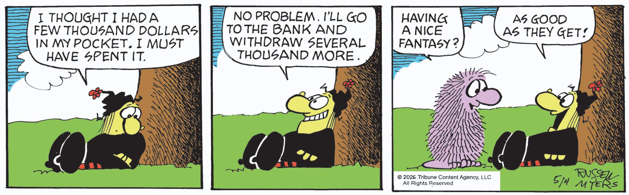 Comics OCR: I THOUGHT I HAD A FEW THOUSAND DOLLARS IN MY POCKET. I MUST HAVE SPENT IT. NO PROBLEM. I'LL GO TO THE BANK AND WITHDRAW SEVERAL THOUSAND MORE. HAVING A NICE FANTASY? AS GOOD AS THEY GET! 2026 Tribune Content AgencyLLC All Rights Reserved RUSSEL 5/4 MYERS I THOUGHT I HAD A FEW THOUSAND DOLLARS IN MY POCKET . I MUST HAVE SPENT IT . NO PROBLEM . I'LL GO TO THE BANK AND WITHDRAW SEVERAL THOUSAND MORE . HAVING A NICE FANTASY ? AS GOOD AS THEY GET ! 2026 Tribune Content AgencyLLC All Rights Reserved RUSSEL 5/4 MYERS