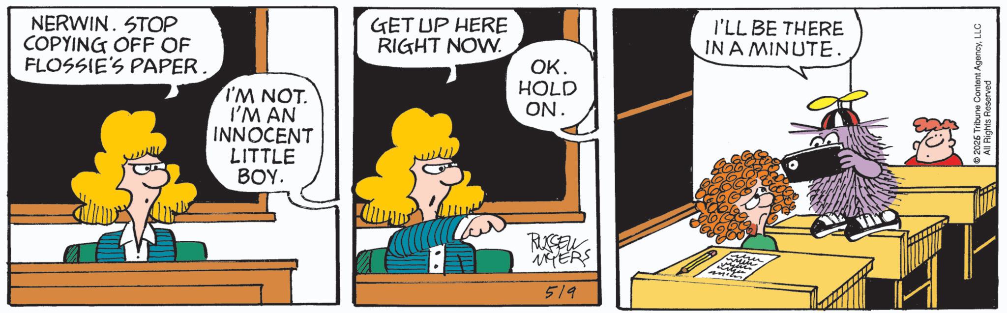Comics OCR: NERWIN. STOP COPYING OFF OF FLOSSIE'S PAPER. I'M NOT I'M AN INNOCENT LITTLE GET UP HERE RIGHT NOW. I'LL BE THERE IN A MINUTE. OK. HOLD ON. ???. RUSSEL MYERS 519 2026 Tribune Content AgencyLLC All Rights Reserved NERWIN . STOP COPYING OFF OF FLOSSIE'S PAPER . I'M NOT I'M AN INNOCENT LITTLE GET UP HERE RIGHT NOW . I'LL BE THERE IN A MINUTE . OK . HOLD ON . ??? . RUSSEL MYERS 519 2026 Tribune Content AgencyLLC All Rights Reserved