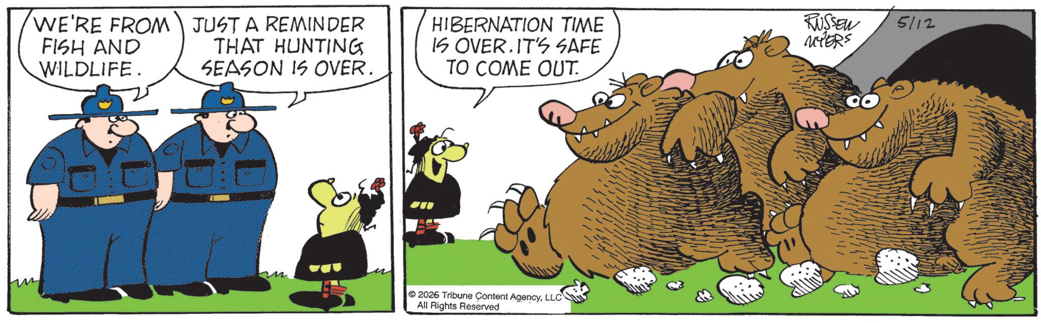 Fictional character OCR: WE'RE FROM JUST A REMINDER FISH AND WILDLIFE. THAT HUNTING SEASON IS OVER. HIBERNATION TIME IS OVER. IT'S SAFE TO COME OUT. RUSSEW 5112 MYERS 2026 Tribune Content AgencyLLC All Rights Reserved WE'RE FROM JUST A REMINDER FISH AND WILDLIFE . THAT HUNTING SEASON IS OVER . HIBERNATION TIME IS OVER . IT'S SAFE TO COME OUT . RUSSEW 5112 MYERS 2026 Tribune Content AgencyLLC All Rights Reserved