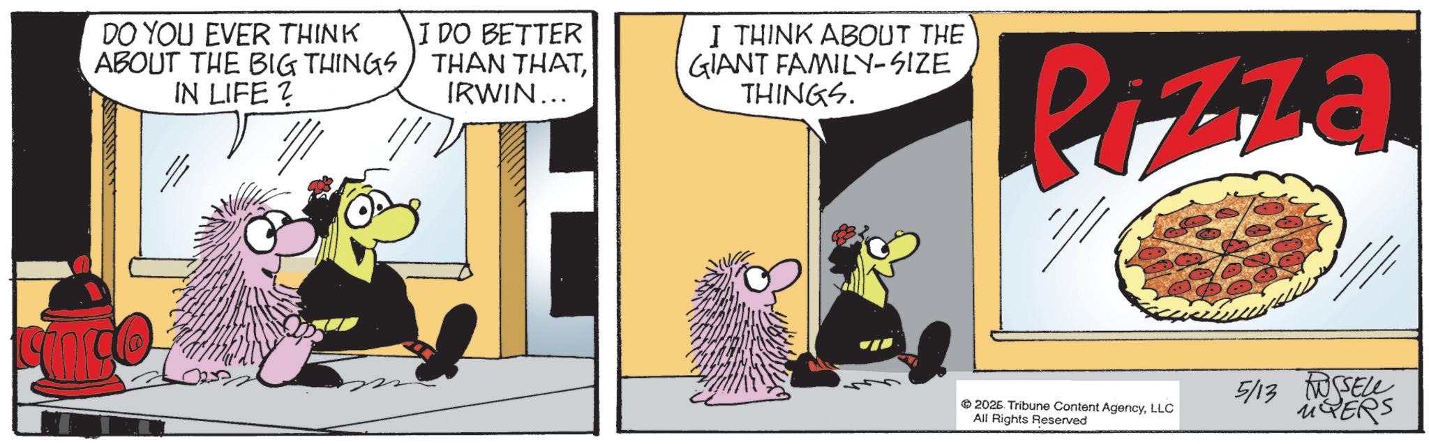 Fictional character OCR: DO YOU EVER THINK ABOUT THE BIG THINGS IN LIFE? 1/1 I DO BETTER THAN THATIRWIN... I THINK ABOUT THE GIANT FAMILY-SIZE THINGS. Pizza 2025. Tribune Content AgencyLLC All Rights Reserved 5/13 SELL MYERS DO YOU EVER THINK ABOUT THE BIG THINGS IN LIFE ? 1/1 I DO BETTER THAN THATIRWIN ... I THINK ABOUT THE GIANT FAMILY - SIZE THINGS . Pizza 2025. Tribune Content AgencyLLC All Rights Reserved 5/13 SELL MYERS