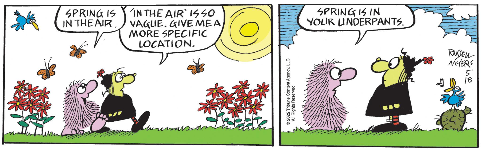 Comics OCR: SPRING IS IN THE AIR. IN THE AIR ISSO VAGUE. GIVE ME A MORE SPECIFIC LOCATION. 2026 Tribune Content AgencyLLC All Rights Reserved SPRING IS IN YOUR UNDERPANTS. RUSSELL MYERS 5 18 SPRING IS IN THE AIR . IN THE AIR ISSO VAGUE . GIVE ME A MORE SPECIFIC LOCATION . 2026 Tribune Content AgencyLLC All Rights Reserved SPRING IS IN YOUR UNDERPANTS . RUSSELL MYERS 5 18