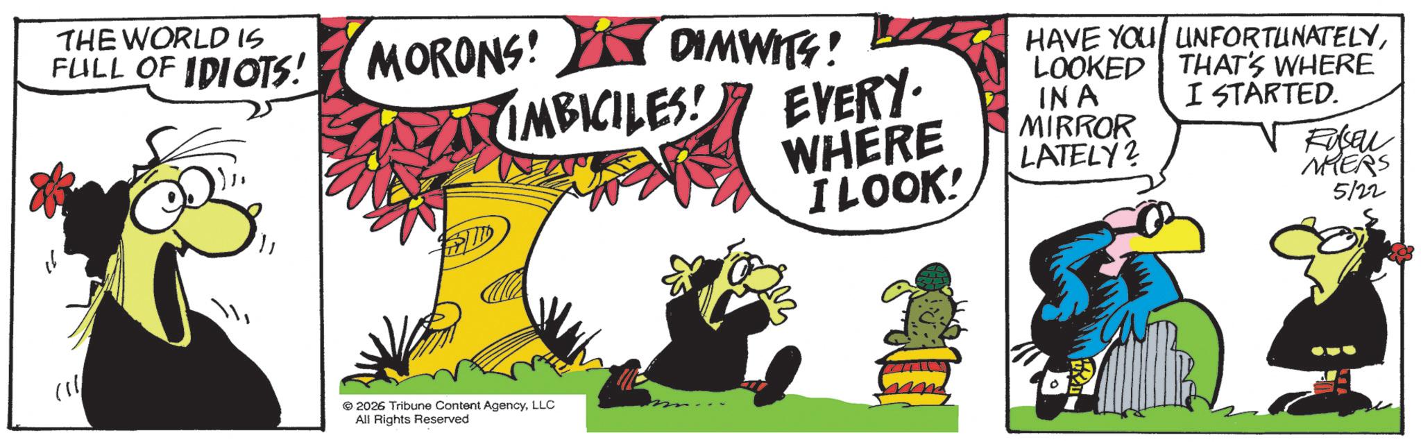Graphics OCR: ? THE WORLD IS FULL OF IDIOTS! MORONS! MORONS! DIMWITS! IMBICILES! © 2026 Tribune Content AgencyLLC All Rights Reserved EVERY. WHERE I LOOK! HAVE YOU UNFORTUNATELYLOOKED INA MIRROR LATELY? THAT'S WHERE I STARTED. Fuseu MHERS 5122 ? THE WORLD IS FULL OF IDIOTS ! MORONS ! MORONS ! DIMWITS ! IMBICILES ! © 2026 Tribune Content AgencyLLC All Rights Reserved EVERY . WHERE I LOOK ! HAVE YOU UNFORTUNATELYLOOKED INA MIRROR LATELY ? THAT'S WHERE I STARTED . Fuseu MHERS 5122