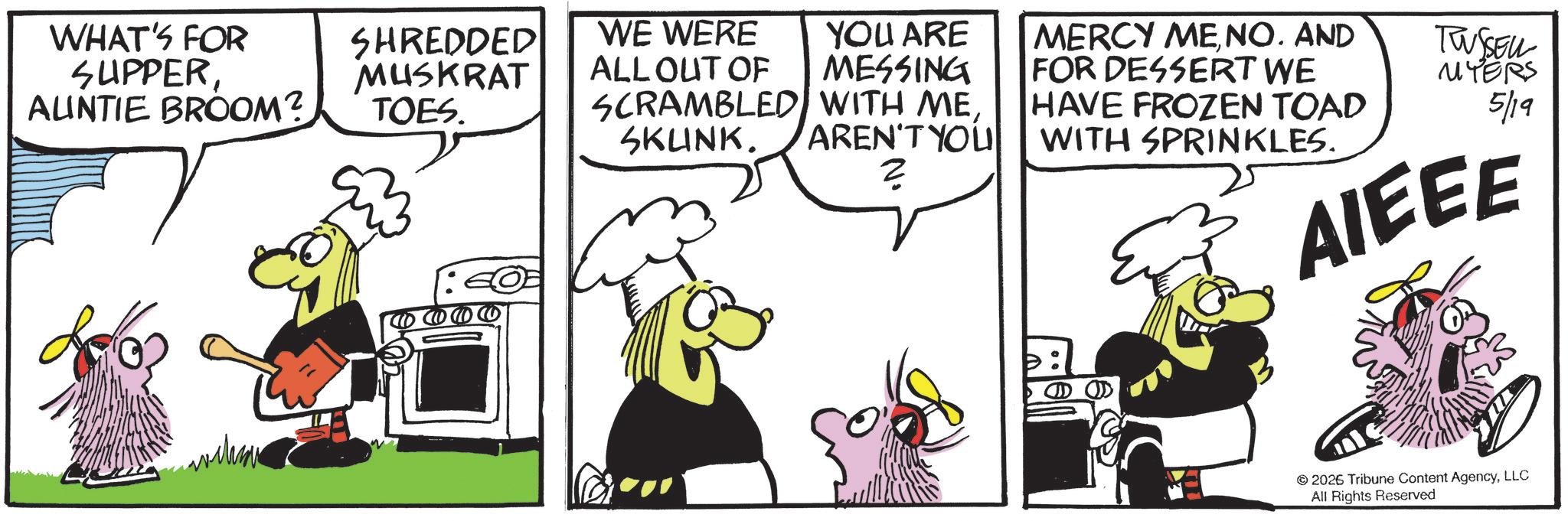 Fictional character OCR: WHAT'S FOR SUPPERAUNTIE BROOM? SHREDDED MUSKRAT TOES. WE WERE ALLOUT OF YOU ARE MESSING SCRAMBLED WITH MESKUNK. AREN'T YOU ? MERCY MENO. AND FOR DESSERT WE HAVE FROZEN TOAD WITH SPRINKLES. TWSSELL MYERS 5/19 AIEEE 2026 Tribune Content AgencyLLC All Rights Reserved WHAT'S FOR SUPPERAUNTIE BROOM ? SHREDDED MUSKRAT TOES . WE WERE ALLOUT OF YOU ARE MESSING SCRAMBLED WITH MESKUNK . AREN'T YOU ? MERCY MENO . AND FOR DESSERT WE HAVE FROZEN TOAD WITH SPRINKLES . TWSSELL MYERS 5/19 AIEEE 2026 Tribune Content AgencyLLC All Rights Reserved
