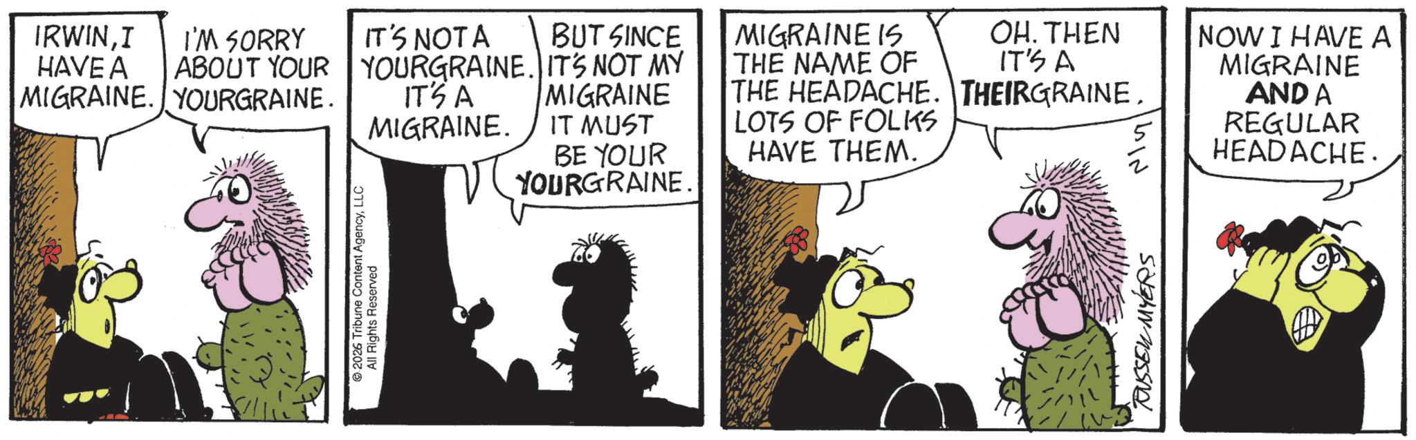 Fictional character OCR: 2026 Tribune Content AgencyLLC All Rights Reserved IRWINI HAVE A I'M SORRY IT'S NOTA BUT SINCE ABOUT YOUR YOURGRAINE. IT'S NOT MY MIGRAINE. YOURGRAINE. IT'S A MIGRAINE. MIGRAINE IT MUST BE YOUR YOURGRAINE. MIGRAINE IS THE NAME OF OH. THEN IT'S A THE HEADACHE. THEIRGRAINELOTS OF FOLKS HAVE THEM. GIN RUSSELL MYERS NOW I HAVE A MIGRAINE AND A REGULAR HEADACHE. 2026 Tribune Content AgencyLLC All Rights Reserved IRWINI HAVE A I'M SORRY IT'S NOTA BUT SINCE ABOUT YOUR YOURGRAINE . IT'S NOT MY MIGRAINE . YOURGRAINE . IT'S A MIGRAINE . MIGRAINE IT MUST BE YOUR YOURGRAINE . MIGRAINE IS THE NAME OF OH . THEN IT'S A THE HEADACHE . THEIRGRAINELOTS OF FOLKS HAVE THEM . GIN RUSSELL MYERS NOW I HAVE A MIGRAINE AND A REGULAR HEADACHE .