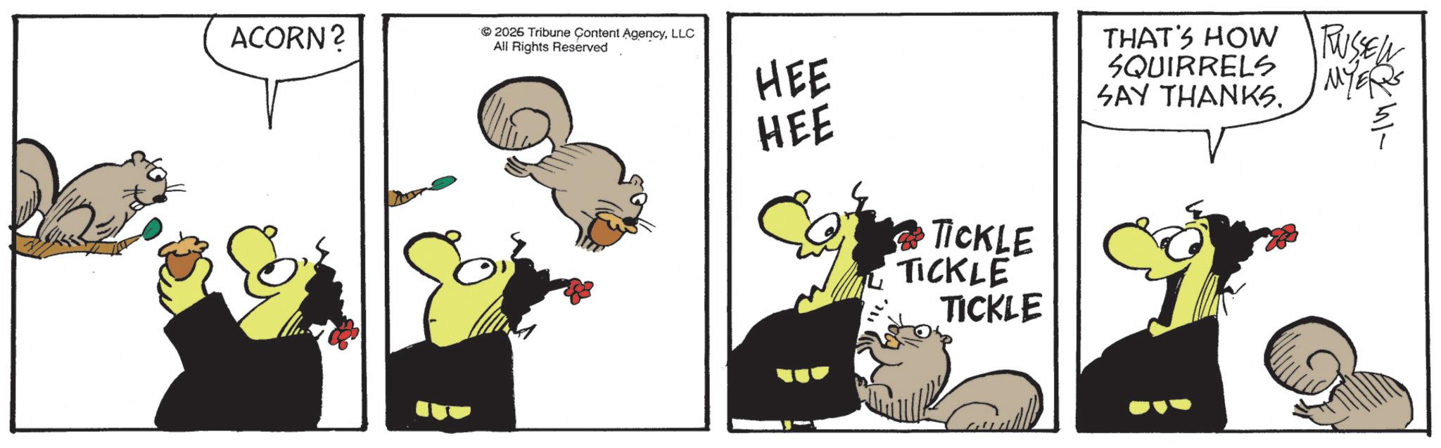 Fictional character OCR: ACORN? 2026 Tribune Content AgencyLLC All Rights Reserved HEE HEE TICKLE TICKLE TICKLE THAT'S HOW RUSSEL MYERS SQUIRRELS SAY THANKS. ACORN ? 2026 Tribune Content AgencyLLC All Rights Reserved HEE HEE TICKLE TICKLE TICKLE THAT'S HOW RUSSEL MYERS SQUIRRELS SAY THANKS .