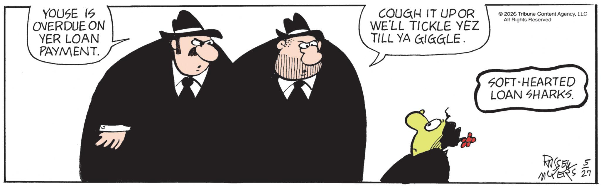 Businessperson OCR: SOFT-HEARTED LOAN SHARKS. YOUSE IS OVERDUE ON YER LOAN PAYMENT. COUGH IT UP OR WE'LL TICKLE YEZ TILL YA GIGGLE. 2026 Tribune Content AgencyLLC All Rights Reserved 412 RUSSEL MCPERS SOFT - HEARTED LOAN SHARKS . YOUSE IS OVERDUE ON YER LOAN PAYMENT . COUGH IT UP OR WE'LL TICKLE YEZ TILL YA GIGGLE . 2026 Tribune Content AgencyLLC All Rights Reserved 412 RUSSEL MCPERS