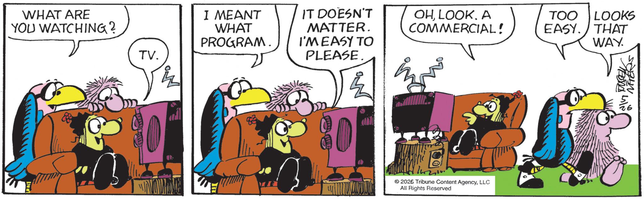 Comic book OCR: WHAT ARE YOU WATCHING? TV. a I MEANT WHAT PROGRAM. IT DOESN'T MATTER. OHA COMMERCIAL! TOO LOOKS EASY. THAT I'M EASY TO PLEASE. WAY. 2026 Tribune Content AgencyLLC All Rights Reserved MEONA MIN VETERS WHAT ARE YOU WATCHING ? TV . a I MEANT WHAT PROGRAM . IT DOESN'T MATTER . OHA COMMERCIAL ! TOO LOOKS EASY . THAT I'M EASY TO PLEASE . WAY . 2026 Tribune Content AgencyLLC All Rights Reserved MEONA MIN VETERS