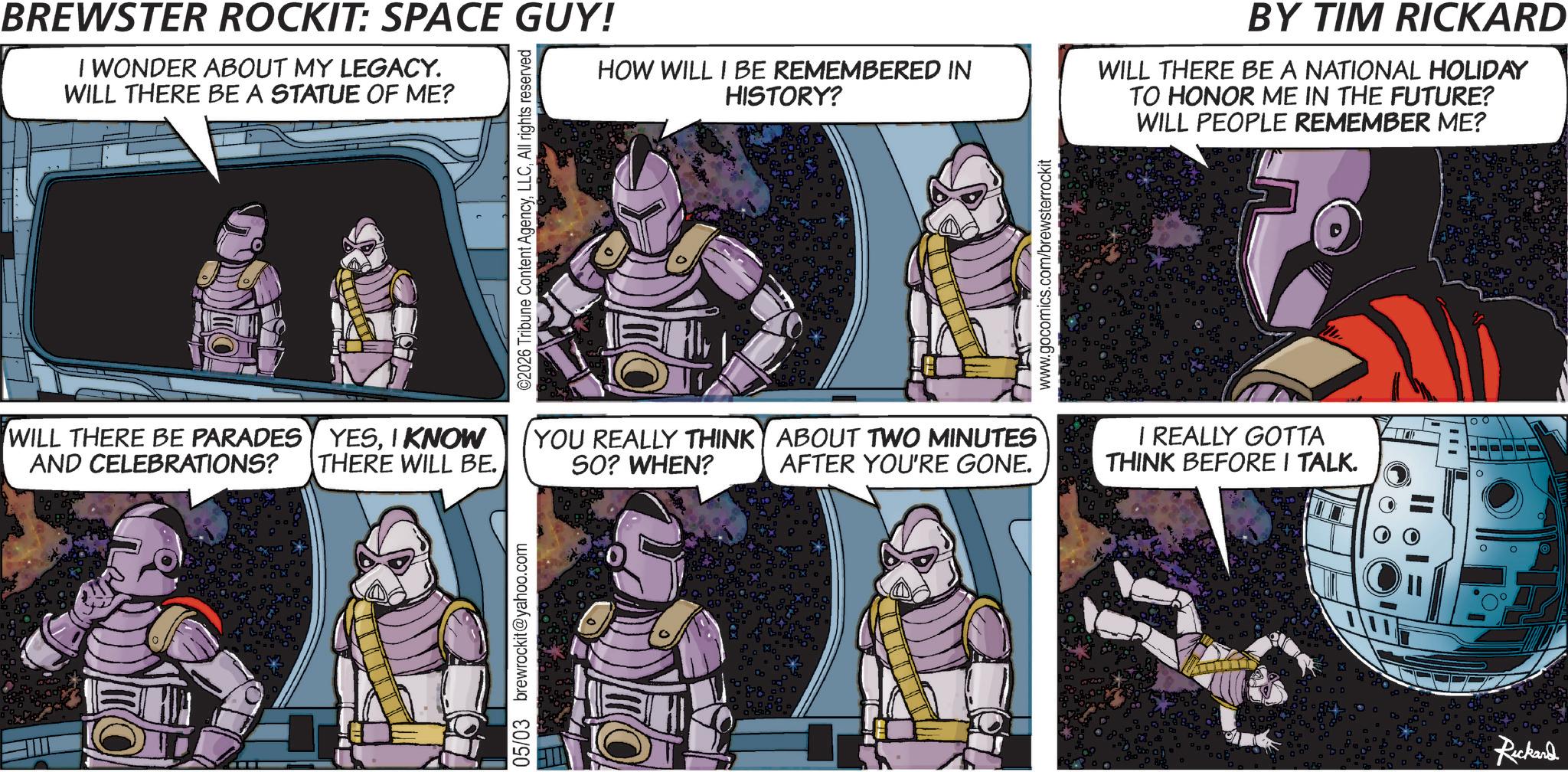 Publication OCR: BREWSTER ROCKIT: SPACE GUY! I WONDER ABOUT MY LEGACY. WILL THERE BE A STATUE OF ME? ©2026 Tribune Content AgencyAll rights reserved HOW WILL I BE REMEMBERED IN HISTORY? WILL THERE BE PARADES YESI KNOW AND CELEBRATIONS? THERE WILL BE. YOU REALLY THINK SO? WHEN? ABOUT TWO MINUTES AFTER YOU'RE GONE. 05/03 brewrockit@yahoo.com www.gocomics.com/brewsterrockit BY TIM RICKARD WILL THERE BE A NATIONAL HOLIDAY TO HONOR ME IN THE FUTURE? WILL PEOPLE REMEMBER ME? I REALLY GOTTA THINK BEFORE I TALK. Rickard ° 00 BREWSTER ROCKIT : SPACE GUY ! I WONDER ABOUT MY LEGACY . WILL THERE BE A STATUE OF ME ? © 2026 Tribune Content AgencyAll rights reserved HOW WILL I BE REMEMBERED IN HISTORY ? WILL THERE BE PARADES YESI KNOW AND CELEBRATIONS ? THERE WILL BE . YOU REALLY THINK SO ? WHEN ? ABOUT TWO MINUTES AFTER YOU'RE GONE . 05/03 brewrockit@yahoo.com www.gocomics.com/brewsterrockit BY TIM RICKARD WILL THERE BE A NATIONAL HOLIDAY TO HONOR ME IN THE FUTURE ? WILL PEOPLE REMEMBER ME ? I REALLY GOTTA THINK BEFORE I TALK . Rickard ° 00