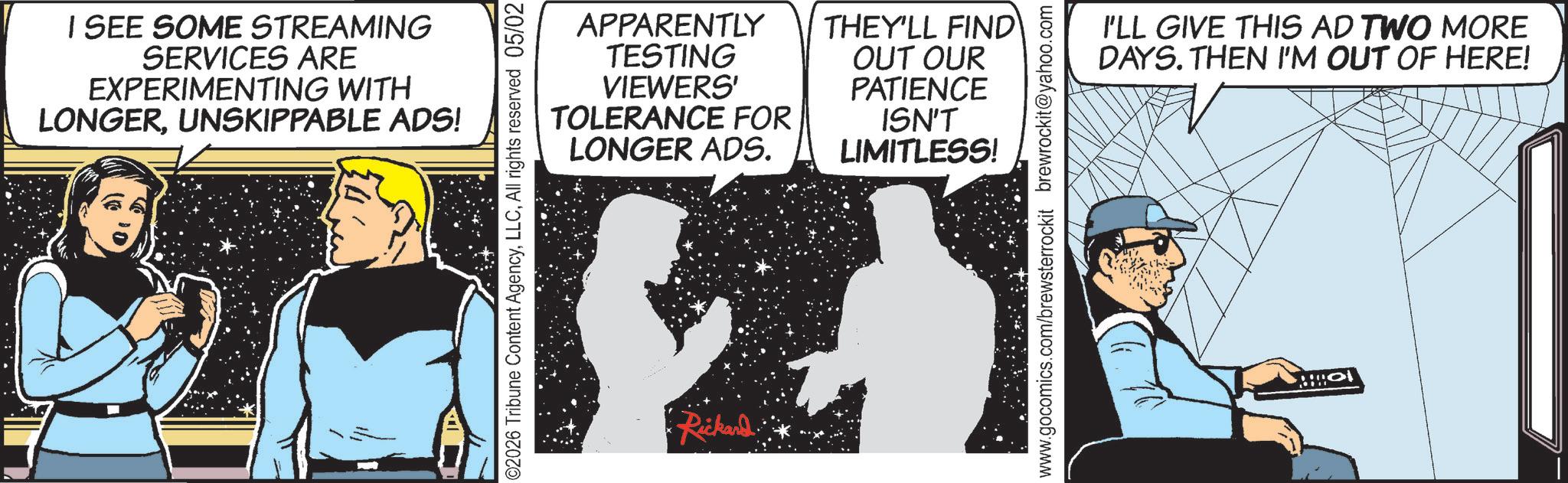 Animated cartoon OCR: I SEE SOME STREAMING SERVICES ARE EXPERIMENTING WITH LONGERUNSKIPPABLE ADS! APPARENTLY TESTING VIEWERS' TOLERANCE FOR LONGER ADS. THEY'LL FIND OUT OUR PATIENCE ISN'T LIMITLESS! I'LL GIVE THIS AD TWO MORE DAYS. THEN I'M OUT OF HERE! Rickard I SEE SOME STREAMING SERVICES ARE EXPERIMENTING WITH LONGERUNSKIPPABLE ADS ! APPARENTLY TESTING VIEWERS ' TOLERANCE FOR LONGER ADS . THEY'LL FIND OUT OUR PATIENCE ISN'T LIMITLESS ! I'LL GIVE THIS AD TWO MORE DAYS . THEN I'M OUT OF HERE ! Rickard