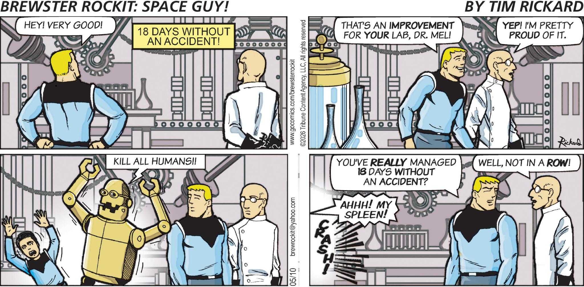 Animated cartoon OCR: BREWSTER ROCKIT: SPACE GUY! HEY! VERY GOOD! 18 DAYS WITHOUT AN ACCIDENT! 1000 OOOOOOO KILL ALL HUMANS!! 05/10 brewrockit@yahoo.com www.gocomics.com/brewsterrockit ©2026 Tribune Content AgencyAll rights reserved THAT'S AN IMPROVEMENT FOR YOUR LABDR. MEL! BY TIM RICKARD YEP! I'M PRETTY PROUD OF IT. OOOOOOOO YOU'VE REALLY MANAGED 18 DAYS WITHOUT AN ACCIDENT? AHHH! MY SPLEEN! Rickand WELLNOT IN A ROW! BREWSTER ROCKIT : SPACE GUY ! HEY ! VERY GOOD ! 18 DAYS WITHOUT AN ACCIDENT ! 1000 OOOOOOO KILL ALL HUMANS !! 05/10 brewrockit@yahoo.com www.gocomics.com/brewsterrockit © 2026 Tribune Content AgencyAll rights reserved THAT'S AN IMPROVEMENT FOR YOUR LABDR . MEL ! BY TIM RICKARD YEP ! I'M PRETTY PROUD OF IT . OOOOOOOO YOU'VE REALLY MANAGED 18 DAYS WITHOUT AN ACCIDENT ? AHHH ! MY SPLEEN ! Rickand WELLNOT IN A ROW !