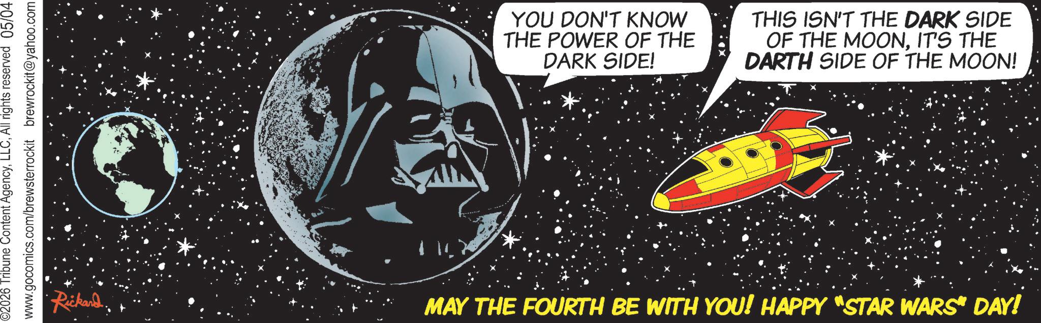 Graphics OCR: ©2026 Tribune Content AgencyAll rights reserved 05/04 www.gocomics.com/brewsterrockit brewrockit@yahoo.com YOU DON'T KNOW THE POWER OF THE DARK SIDE! THIS ISN'T THE DARK SIDE OF THE MOONIT'S THE DARTH SIDE OF THE MOON! Rickard. MAY THE FOURTH BE WITH YOU! HAPPY "STAR WARS“ DAY! © 2026 Tribune Content AgencyAll rights reserved 05/04 www.gocomics.com/brewsterrockit brewrockit@yahoo.com YOU DON'T KNOW THE POWER OF THE DARK SIDE ! THIS ISN'T THE DARK SIDE OF THE MOONIT'S THE DARTH SIDE OF THE MOON ! Rickard . MAY THE FOURTH BE WITH YOU ! HAPPY " STAR WARS “ DAY !