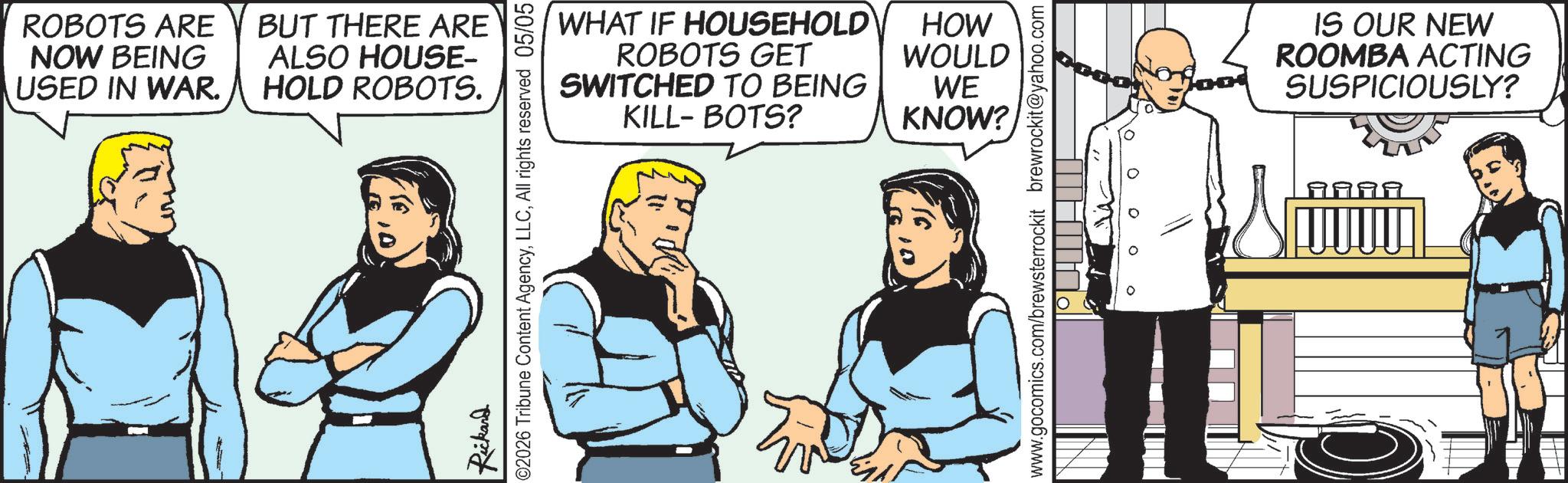 Animation OCR: ROBOTS ARE BUT THERE ARE ALSO HOUSE- NOW BEING USED IN WAR. HOLD ROBOTS. WHAT IF HOUSEHOLD ROBOTS GET HOW WOULD SWITCHED TO BEING WE KILL-BOTS? KNOW? Rickard ©2026 Tribune Content AgencyAll rights reserved 05/05 www.gocomics.com/brewsterrockit brewrockit@yahoo.com IS OUR NEW ROOMBA ACTING SUSPICIOUSLY? 9999 ROBOTS ARE BUT THERE ARE ALSO HOUSE- NOW BEING USED IN WAR . HOLD ROBOTS . WHAT IF HOUSEHOLD ROBOTS GET HOW WOULD SWITCHED TO BEING WE KILL - BOTS ? KNOW ? Rickard © 2026 Tribune Content AgencyAll rights reserved 05/05 www.gocomics.com/brewsterrockit brewrockit@yahoo.com IS OUR NEW ROOMBA ACTING SUSPICIOUSLY ? 9999