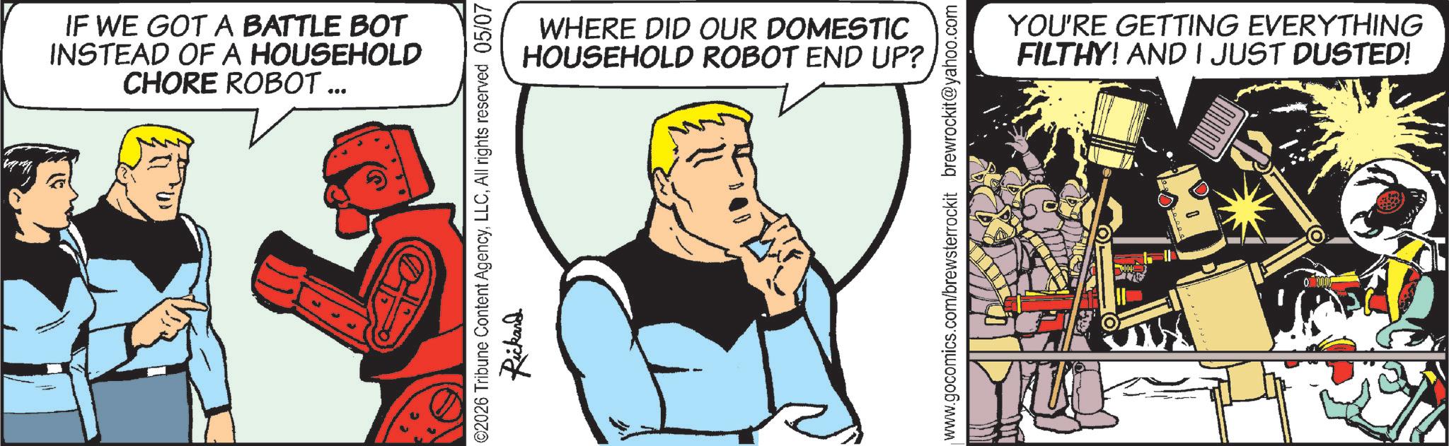Animated cartoon OCR: IF WE GOT A BATTLE BOT INSTEAD OF A HOUSEHOLD CHORE ROBOT ... WHERE DID OUR DOMESTIC HOUSEHOLD ROBOT END UP? 2026 Tribune Content AgencyAll rights reserved 05/07 Rickand www.gocomics.com/brewsterrockit brewrockit@yahoo.com YOU'RE GETTING EVERYTHING FILTHY! AND I JUST DUSTED! IF WE GOT A BATTLE BOT INSTEAD OF A HOUSEHOLD CHORE ROBOT ... WHERE DID OUR DOMESTIC HOUSEHOLD ROBOT END UP ? 2026 Tribune Content AgencyAll rights reserved 05/07 Rickand www.gocomics.com/brewsterrockit brewrockit@yahoo.com YOU'RE GETTING EVERYTHING FILTHY ! AND I JUST DUSTED !