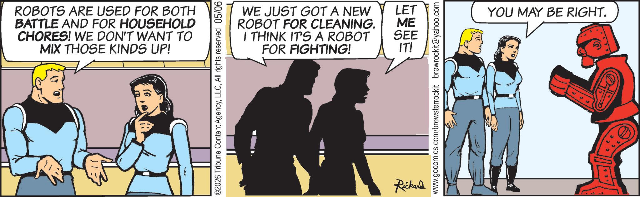 Animated cartoon OCR: ROBOTS ARE USED FOR BOTH BATTLE AND FOR HOUSEHOLD CHORES! WE DON'T WANT TO MIX THOSE KINDS UP! WE JUST GOT A NEW LET ROBOT FOR CLEANING. ME I THINK IT'S A ROBOT FOR FIGHTING! SEE IT! ©2026 Tribune Content AgencyAll rights reserved 05/06 Rickard www.gocomics.com/brewsterrockit brewrockit@yahoo.com YOU MAY BE RIGHT. ROBOTS ARE USED FOR BOTH BATTLE AND FOR HOUSEHOLD CHORES ! WE DON'T WANT TO MIX THOSE KINDS UP ! WE JUST GOT A NEW LET ROBOT FOR CLEANING . ME I THINK IT'S A ROBOT FOR FIGHTING ! SEE IT ! © 2026 Tribune Content AgencyAll rights reserved 05/06 Rickard www.gocomics.com/brewsterrockit brewrockit@yahoo.com YOU MAY BE RIGHT .