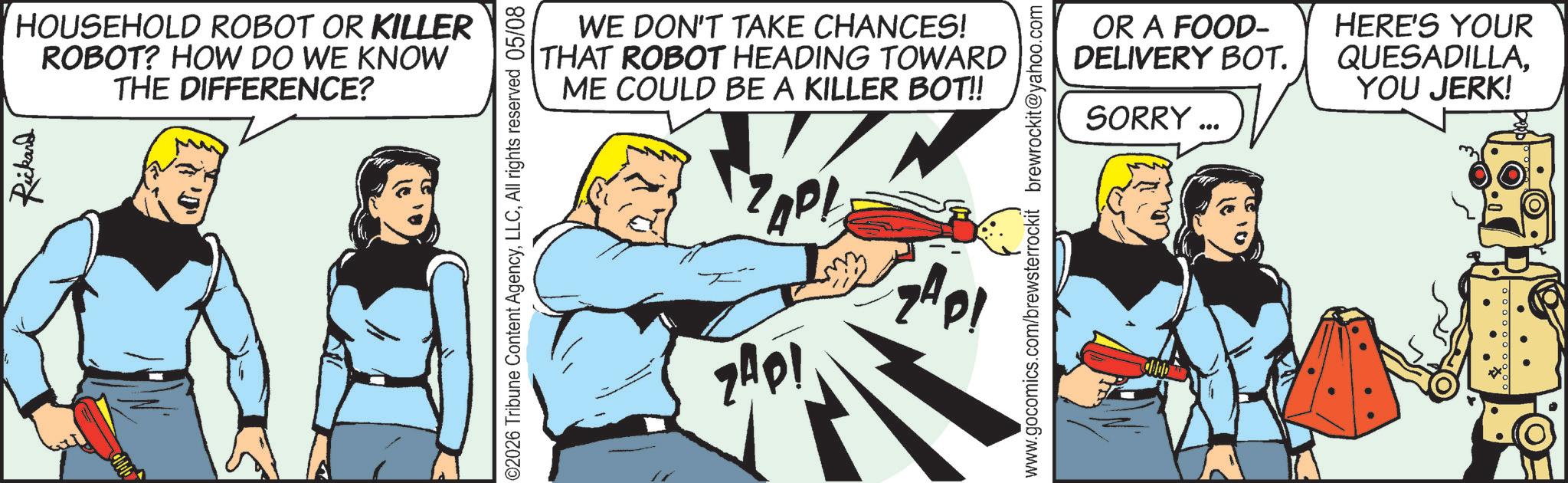 Fictional character OCR: Rickard HOUSEHOLD ROBOT OR KILLER ROBOT? HOW DO WE KNOW THE DIFFERENCE? ©2026 Tribune Content AgencyAll rights reserved 05/08 WE DON'T TAKE CHANCES! THAT ROBOT HEADING TOWARD ME COULD BE A KILLER BOT!! ZAP! ZAP! GADI www.gocomics.com/brewsterrockit brewrockit@yahoo.com OR A FOOD- DELIVERY BOT. SORRY *** HERE'S YOUR QUESADILLAYOU JERK! Rickard HOUSEHOLD ROBOT OR KILLER ROBOT ? HOW DO WE KNOW THE DIFFERENCE ? © 2026 Tribune Content AgencyAll rights reserved 05/08 WE DON'T TAKE CHANCES ! THAT ROBOT HEADING TOWARD ME COULD BE A KILLER BOT !! ZAP ! ZAP ! GADI www.gocomics.com/brewsterrockit brewrockit@yahoo.com OR A FOOD- DELIVERY BOT . SORRY *** HERE'S YOUR QUESADILLAYOU JERK !