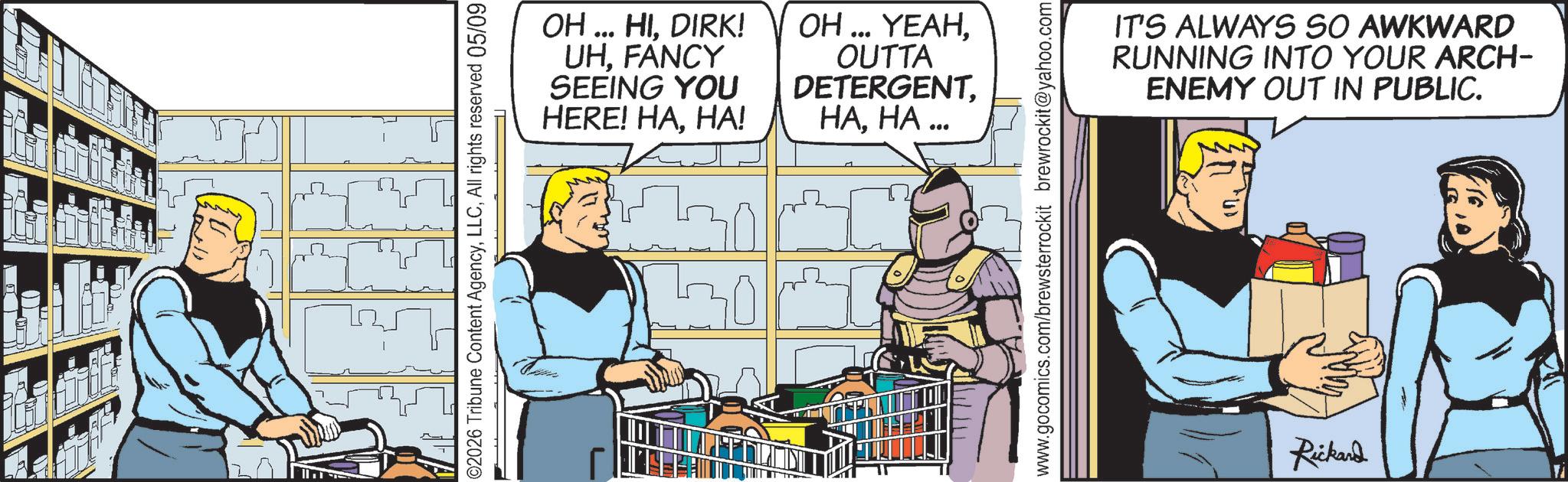 Graphics OCR: ©2026 Tribune Content AgencyAll rights reserved 05/09 ? OH... HIDIRK! UHFANCY SEEING YOU OH... YEAHOUTTA DETERGENTHA! HAHA... www.gocomics.com/brewsterrockit brewrockit@yahoo.com IT'S ALWAYS SO AWKWARD RUNNING INTO YOUR ARCH- ENEMY OUT IN PUBLIC. Rickard © 2026 Tribune Content AgencyAll rights reserved 05/09 ? OH ... HIDIRK ! UHFANCY SEEING YOU OH ... YEAHOUTTA DETERGENTHERE ! HAHA ! HAHA ... www.gocomics.com/brewsterrockit brewrockit@yahoo.com IT'S ALWAYS SO AWKWARD RUNNING INTO YOUR ARCH- ENEMY OUT IN PUBLIC . Rickard