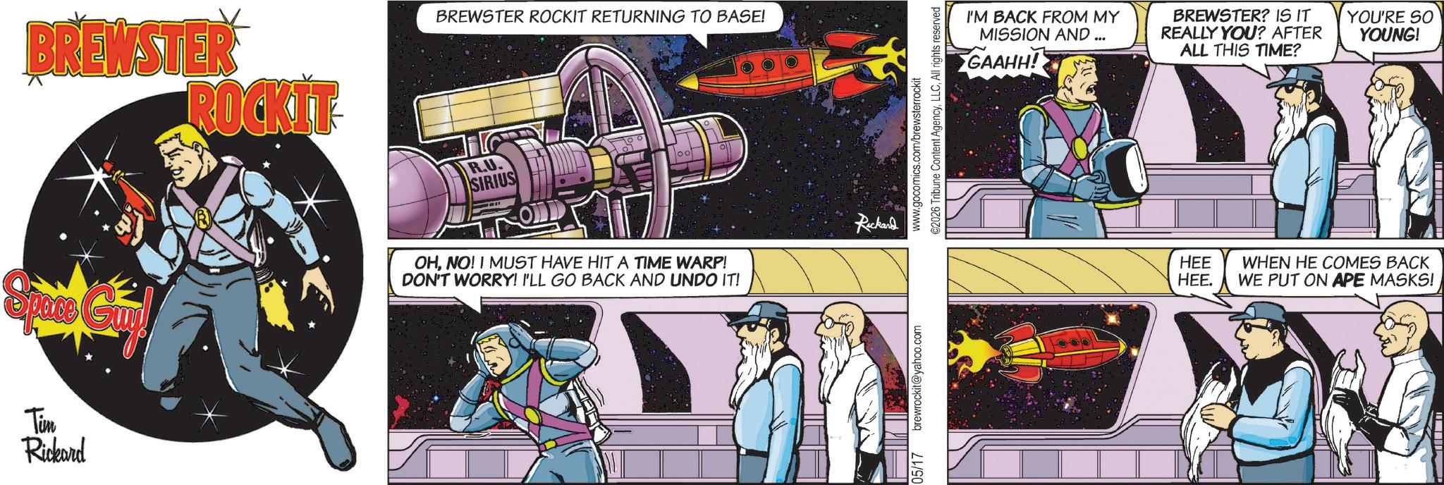 Animated cartoon OCR: Tim Rickard BREWSTER ROCKIT- BREWSTER ROCKIT RETURNING TO BASE! R.U. SIRIUS oo OHNO! I MUST HAVE HIT A TIME WARP! DON'T WORRY! I'LL GO BACK AND UNDO IT! Ruckand 05/17 brewrockit@yahoo.com www.gocomics.com/brewsterrockit ©2026 Tribune Content AgencyAll rights reserved I'M BACK FROM MY MISSION AND GAAHH! BREWSTER? IS IT REALLY YOU? AFTER ALL THIS TIME? YOU'RE SO YOUNG! HEE HEE. WHEN HE COMES BACK WE PUT ON APE MASKS! Tim Rickard BREWSTER ROCKIT- BREWSTER ROCKIT RETURNING TO BASE ! R.U. SIRIUS oo OHNO ! I MUST HAVE HIT A TIME WARP ! DON'T WORRY ! I'LL GO BACK AND UNDO IT ! Ruckand 05/17 brewrockit@yahoo.com www.gocomics.com/brewsterrockit © 2026 Tribune Content AgencyAll rights reserved I'M BACK FROM MY MISSION AND GAAHH ! BREWSTER ? IS IT REALLY YOU ? AFTER ALL THIS TIME ? YOU'RE SO YOUNG ! HEE HEE . WHEN HE COMES BACK WE PUT ON APE MASKS !