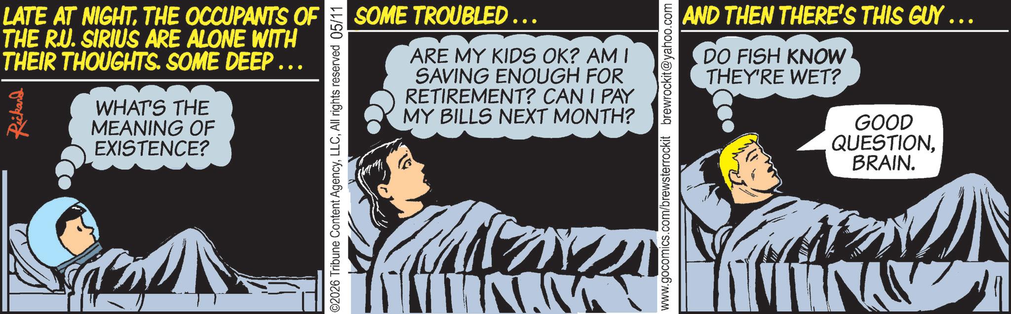 Photo caption OCR: LATE AT NIGHT. THE OCCUPANTS OF THE R.U. SIRIUS ARE ALONE WITH THEIR THOUGHTS. SOME DEEP Rickand WHAT'S THE MEANING OF EXISTENCE? ©2026 Tribune Content AgencyAll rights reserved 05/11 SOME TROUBLED …… ... ARE MY KIDS OK? AM I SAVING ENOUGH FOR RETIREMENT? CAN I PAY MY BILLS NEXT MONTH? www.gocomics.com/brewsterrockit brewrockit@yahoo.com AND THEN THERE'S THIS GUY ……. DO FISH KNOW THEY'RE WET? GOOD QUESTIONBRAIN. LATE AT NIGHT . THE OCCUPANTS OF THE R.U. SIRIUS ARE ALONE WITH THEIR THOUGHTS . SOME DEEP Rickand WHAT'S THE MEANING OF EXISTENCE ? © 2026 Tribune Content AgencyAll rights reserved 05/11 SOME TROUBLED …… ... ARE MY KIDS OK ? AM I SAVING ENOUGH FOR RETIREMENT ? CAN I PAY MY BILLS NEXT MONTH ? www.gocomics.com/brewsterrockit brewrockit@yahoo.com AND THEN THERE'S THIS GUY …… . DO FISH KNOW THEY'RE WET ? GOOD QUESTIONBRAIN .