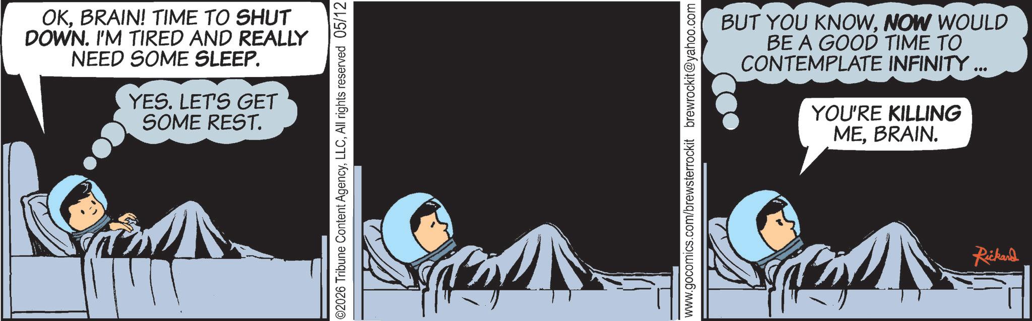 Comics OCR: OKBRAIN! TIME TO SHUT DOWN. I'M TIRED AND REALLY NEED SOME SLEEP. YES. LET'S GET SOME REST. ©2026 Tribune Content AgencyAll rights reserved 05/12 www.gocomics.com/brewsterrockit brewrockit@yahoo.com BUT YOU KNOWNOW WOULD BE A GOOD TIME TO CONTEMPLATE INFINITY ... YOU'RE KILLING MEBRAIN. Rickard OKBRAIN ! TIME TO SHUT DOWN . I'M TIRED AND REALLY NEED SOME SLEEP . YES . LET'S GET SOME REST . © 2026 Tribune Content AgencyAll rights reserved 05/12 www.gocomics.com/brewsterrockit brewrockit@yahoo.com BUT YOU KNOWNOW WOULD BE A GOOD TIME TO CONTEMPLATE INFINITY ... YOU'RE KILLING MEBRAIN . Rickard