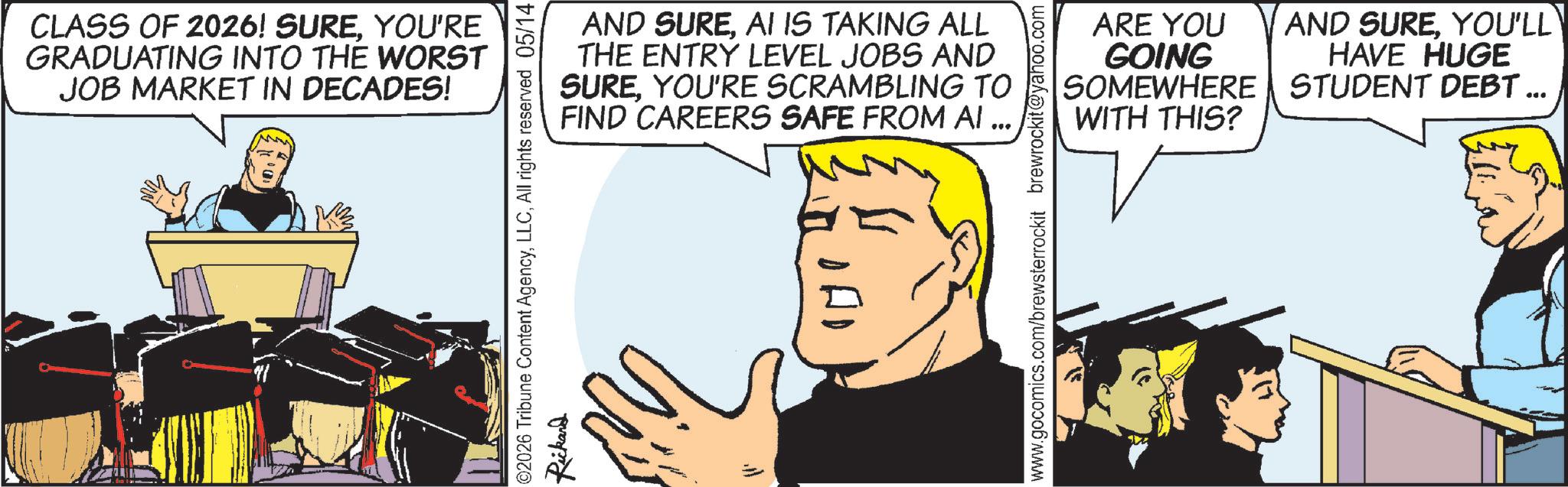 Animation OCR: CLASS OF 2026! SUREYOU'RE GRADUATING INTO THE WORST JOB MARKET IN DECADES! AND SUREAI IS TAKING ALL THE ENTRY LEVEL JOBS AND SUREYOU'RE SCRAMBLING TO FIND CAREERS SAFE FROM AI ... ©2026 Tribune Content AgencyAll rights reserved 05/14 Rickard www.gocomics.com/brewsterrockit brewrockit@yahoo.com ARE YOU GOING SOMEWHERE WITH THIS? AND SUREYOU'LL HAVE HUGE STUDENT DEBT ... CLASS OF 2026 ! SUREYOU'RE GRADUATING INTO THE WORST JOB MARKET IN DECADES ! AND SUREAI IS TAKING ALL THE ENTRY LEVEL JOBS AND SUREYOU'RE SCRAMBLING TO FIND CAREERS SAFE FROM AI ... © 2026 Tribune Content AgencyAll rights reserved 05/14 Rickard www.gocomics.com/brewsterrockit brewrockit@yahoo.com ARE YOU GOING SOMEWHERE WITH THIS ? AND SUREYOU'LL HAVE HUGE STUDENT DEBT ...