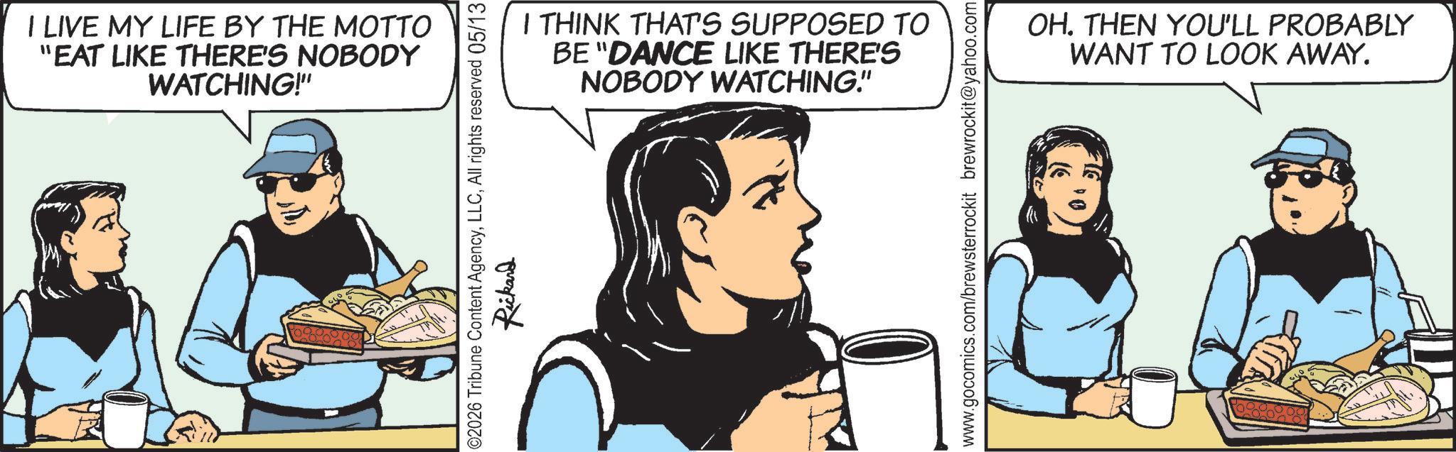Comic book OCR: I LIVE MY LIFE BY THE MOTTO "EAT LIKE THERE'S NOBODY WATCHING!" I THINK THAT'S SUPPOSED TO BE "DANCE LIKE THERE'S NOBODY WATCHING." 02026 Tribune Content AgencyAll rights reserved 05/13 Rickard www.gocomics.com/brewsterrockit brewrockit@yahoo.com OH. THEN YOU'LL PROBABLY WANT TO LOOK AWAY. I LIVE MY LIFE BY THE MOTTO " EAT LIKE THERE'S NOBODY WATCHING ! " I THINK THAT'S SUPPOSED TO BE " DANCE LIKE THERE'S NOBODY WATCHING . " 02026 Tribune Content AgencyAll rights reserved 05/13 Rickard www.gocomics.com/brewsterrockit brewrockit@yahoo.com OH . THEN YOU'LL PROBABLY WANT TO LOOK AWAY .