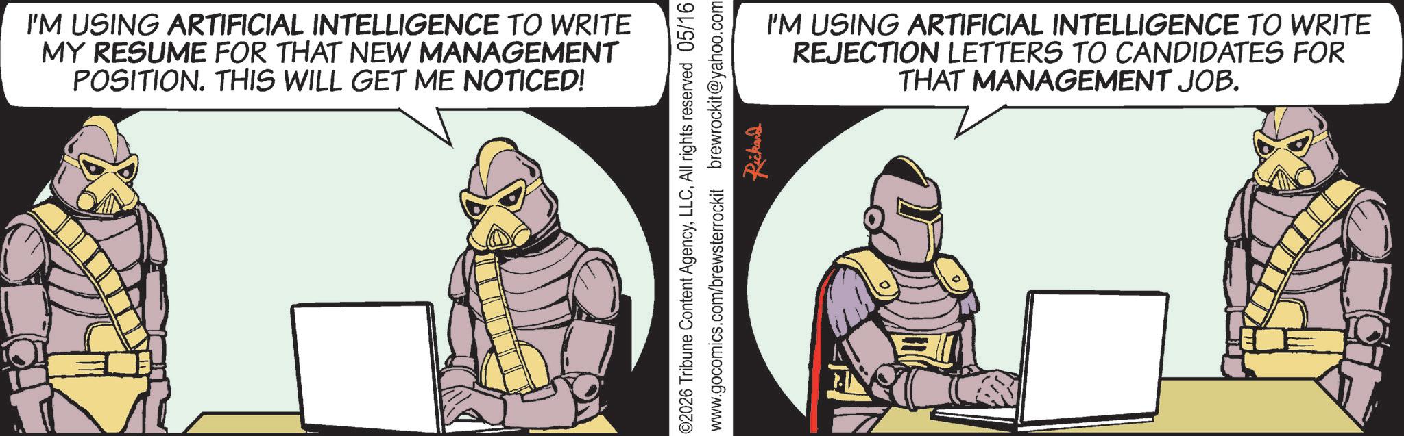 Armour OCR: I'M USING ARTIFICIAL INTELLIGENCE TO WRITE MY RESUME FOR THAT NEW MANAGEMENT POSITION. THIS WILL GET ME NOTICED! 02026 Tribune Content AgencyAll rights reserved 05/16 www.gocomics.com/brewsterrockit brewrockit@yahoo.com Rickand I'M USING ARTIFICIAL INTELLIGENCE TO WRITE REJECTION LETTERS TO CANDIDATES FOR THAT MANAGEMENT JOB. I'M USING ARTIFICIAL INTELLIGENCE TO WRITE MY RESUME FOR THAT NEW MANAGEMENT POSITION . THIS WILL GET ME NOTICED ! 02026 Tribune Content AgencyAll rights reserved 05/16 www.gocomics.com/brewsterrockit brewrockit@yahoo.com Rickand I'M USING ARTIFICIAL INTELLIGENCE TO WRITE REJECTION LETTERS TO CANDIDATES FOR THAT MANAGEMENT JOB .