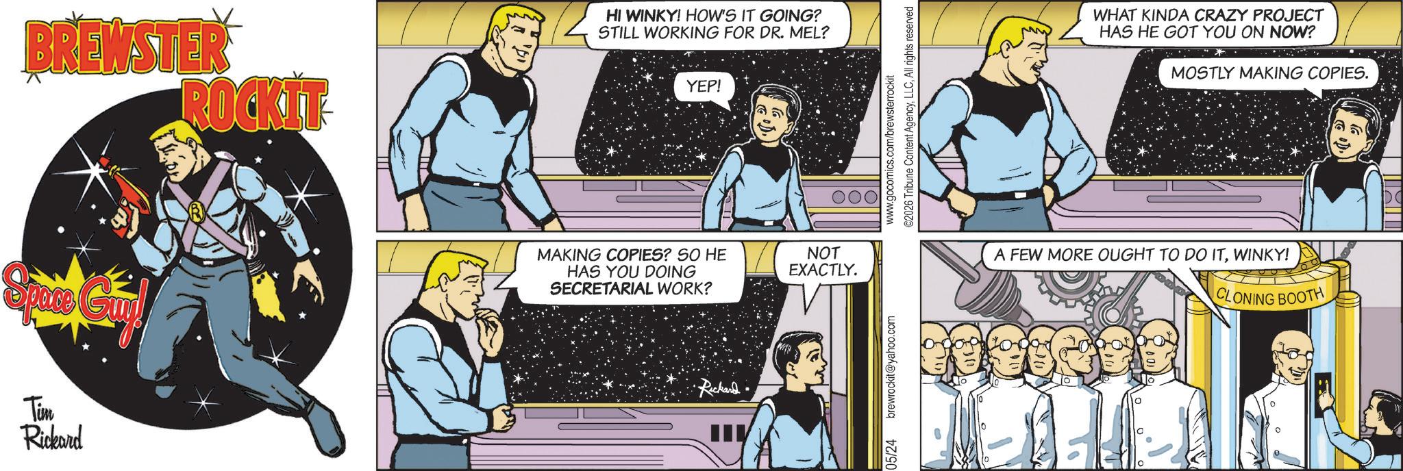 Publication OCR: BREWSTER ROCKIT Tim Rickard HI WINKY! HOW'S IT GOING? STILL WORKING FOR DR. MEL? YEP! MAKING COPIES? SO HE HAS YOU DOING SECRETARIAL WORK? Rickard NOT EXACTLY. 05/24 brewrockit@yahoo.com www.gocomics.com/brewsterrockit ©2026 Tribune Content AgencyAll rights reserved WHAT KINDA CRAZY PROJECT HAS HE GOT YOU ON NOW? MOSTLY MAKING COPIES. A FEW MORE OUGHT TO DO ITWINKY! CLONING BOOTH 0 BREWSTER ROCKIT Tim Rickard HI WINKY ! HOW'S IT GOING ? STILL WORKING FOR DR . MEL ? YEP ! MAKING COPIES ? SO HE HAS YOU DOING SECRETARIAL WORK ? Rickard NOT EXACTLY . 05/24 brewrockit@yahoo.com www.gocomics.com/brewsterrockit © 2026 Tribune Content AgencyAll rights reserved WHAT KINDA CRAZY PROJECT HAS HE GOT YOU ON NOW ? MOSTLY MAKING COPIES . A FEW MORE OUGHT TO DO ITWINKY ! CLONING BOOTH 0