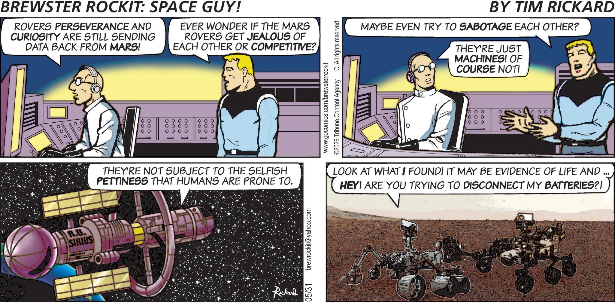 Science OCR: BREWSTER ROCKIT: SPACE GUY! ROVERS PERSEVERANCE AND CURIOSITY ARE STILL SENDING DATA BACK FROM MARS! EVER WONDER IF THE MARS ROVERS GET JEALOUS OF EACH OTHER OR COMPETITIVE? R.U. SIRIUS 00 00 00 OOOO O O O O O O O O 000 000 THEY'RE NOT SUBJECT TO THE SELFISH PETTINESS THAT HUMANS ARE PRONE TO. Rickard 05/31 brewrockit@yahoo.com www.gocomics.com/brewsterrockit ©2026 Tribune Content AgencyAll rights reserved BY TIM RICKARD MAYBE EVEN TRY TO SABOTAGE EACH OTHER? THEY'RE JUST MACHINES! OF COURSE NOT! 1000 LOOK AT WHAT I FOUND! IT MAY BE EVIDENCE OF LIFE AND HEY! ARE YOU TRYING TO DISCONNECT MY BATTERIES?! BREWSTER ROCKIT : SPACE GUY ! ROVERS PERSEVERANCE AND CURIOSITY ARE STILL SENDING DATA BACK FROM MARS ! EVER WONDER IF THE MARS ROVERS GET JEALOUS OF EACH OTHER OR COMPETITIVE ? R.U. SIRIUS 00 00 00 OOOO O O O O O O O O 000 000 THEY'RE NOT SUBJECT TO THE SELFISH PETTINESS THAT HUMANS ARE PRONE TO . Rickard 05/31 brewrockit@yahoo.com www.gocomics.com/brewsterrockit © 2026 Tribune Content AgencyAll rights reserved BY TIM RICKARD MAYBE EVEN TRY TO SABOTAGE EACH OTHER ? THEY'RE JUST MACHINES ! OF COURSE NOT ! 1000 LOOK AT WHAT I FOUND ! IT MAY BE EVIDENCE OF LIFE AND HEY ! ARE YOU TRYING TO DISCONNECT MY BATTERIES ?!