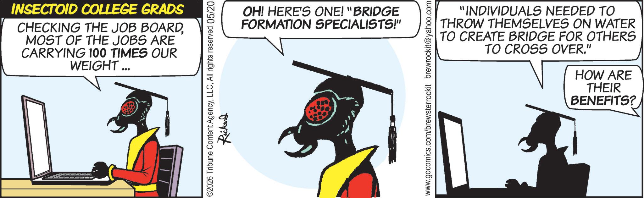 Graphic design OCR: INSECTOID COLLEGE GRADS CHECKING THE JOB BOARDMOST OF THE JOBS ARE CARRYING 100 TIMES OUR WEIGHT... OH! HERE'S ONE! "BRIDGE FORMATION SPECIALISTS!" 02026 Tribune Content AgencyAll rights reserved 05/20 Rickard www.gocomics.com/brewsterrockit brewrockit@yahoo.com "INDIVIDUALS NEEDED TO THROW THEMSELVES ON WATER TO CREATE BRIDGE FOR OTHERS TO CROSS OVER." HOW ARE THEIR BENEFITS? INSECTOID COLLEGE GRADS CHECKING THE JOB BOARDMOST OF THE JOBS ARE CARRYING 100 TIMES OUR WEIGHT ... OH ! HERE'S ONE ! " BRIDGE FORMATION SPECIALISTS ! " 02026 Tribune Content AgencyAll rights reserved 05/20 Rickard www.gocomics.com/brewsterrockit brewrockit@yahoo.com " INDIVIDUALS NEEDED TO THROW THEMSELVES ON WATER TO CREATE BRIDGE FOR OTHERS TO CROSS OVER . " HOW ARE THEIR BENEFITS ?