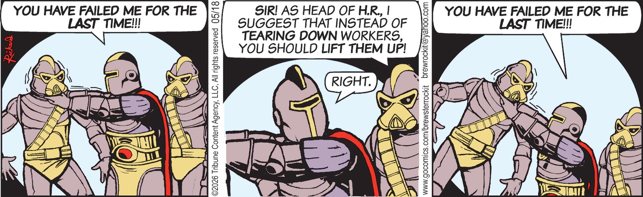 Hero OCR: Rickard YOU HAVE FAILED ME FOR THE LAST TIME!!! ©2026 Tribune Content AgencyAll rights reserved 05/18 SIR! AS HEAD OF H.R.I SUGGEST THAT INSTEAD OF TEARING DOWN WORKERSYOU SHOULD LIFT THEM UP! RIGHT. www.gocomics.com/brewsterrockit brewrockit@yahoo.com YOU HAVE FAILED ME FOR THE LAST TIME!!! Rickard YOU HAVE FAILED ME FOR THE LAST TIME !!! © 2026 Tribune Content AgencyAll rights reserved 05/18 SIR ! AS HEAD OF H.R.I SUGGEST THAT INSTEAD OF TEARING DOWN WORKERSYOU SHOULD LIFT THEM UP ! RIGHT . www.gocomics.com/brewsterrockit brewrockit@yahoo.com YOU HAVE FAILED ME FOR THE LAST TIME !!!