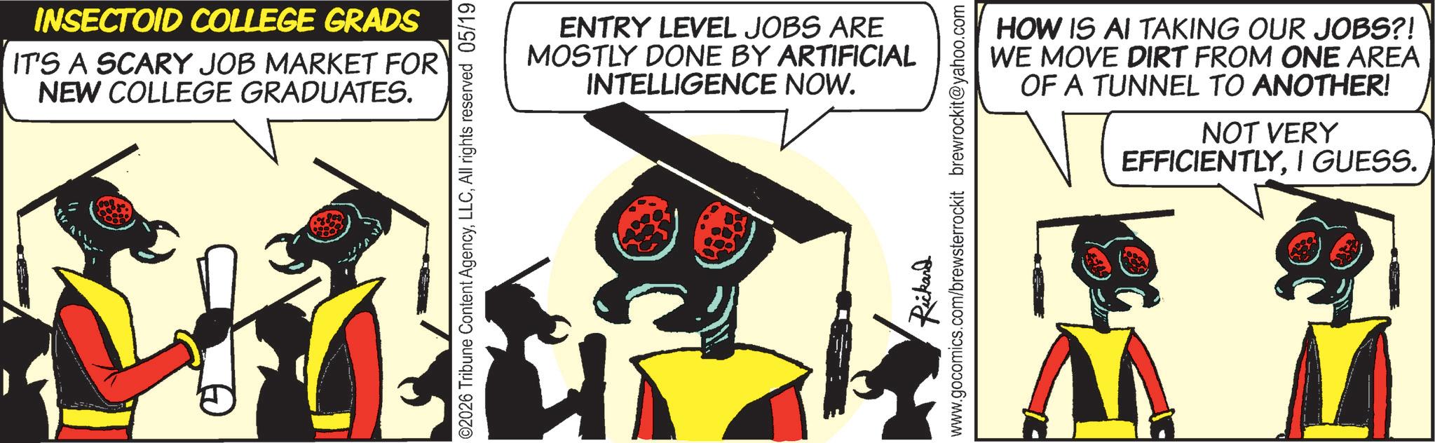 Graphic design OCR: INSECTOID COLLEGE GRADS IT'S A SCARY JOB MARKET FOR NEW COLLEGE GRADUATES. 02026 Tribune Content AgencyAll rights reserved 05/19 ENTRY LEVEL JOBS ARE MOSTLY DONE BY ARTIFICIAL INTELLIGENCE NOW. Rickard www.gocomics.com/brewsterrockit brewrockit@yahoo.com HOW IS AI TAKING OUR JOBS?! WE MOVE DIRT FROM ONE AREA OF A TUNNEL TO ANOTHER! NOT VERY EFFICIENTLYI GUESS. INSECTOID COLLEGE GRADS IT'S A SCARY JOB MARKET FOR NEW COLLEGE GRADUATES . 02026 Tribune Content AgencyAll rights reserved 05/19 ENTRY LEVEL JOBS ARE MOSTLY DONE BY ARTIFICIAL INTELLIGENCE NOW . Rickard www.gocomics.com/brewsterrockit brewrockit@yahoo.com HOW IS AI TAKING OUR JOBS ?! WE MOVE DIRT FROM ONE AREA OF A TUNNEL TO ANOTHER ! NOT VERY EFFICIENTLYI GUESS .
