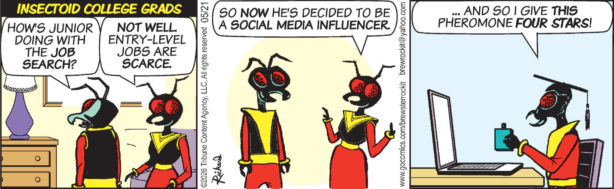 Comic book OCR: INSECTOID COLLEGE GRADS HOW'S JUNIOR DOING WITH THE JOB SEARCH? NOT WELL. ENTRY-LEVEL JOBS ARE SCARCE. SO NOW HE'S DECIDED TO BE A SOCIAL MEDIA INFLUENCER. ©2026 Tribune Content AgencyAll rights reserved 05/21 Rickard www.gocomics.com/brewsterrockit brewrockit@yahoo.com *** AND SO I GIVE THIS PHEROMONE FOUR STARS! INSECTOID COLLEGE GRADS HOW'S JUNIOR DOING WITH THE JOB SEARCH ? NOT WELL . ENTRY - LEVEL JOBS ARE SCARCE . SO NOW HE'S DECIDED TO BE A SOCIAL MEDIA INFLUENCER . © 2026 Tribune Content AgencyAll rights reserved 05/21 Rickard www.gocomics.com/brewsterrockit brewrockit@yahoo.com *** AND SO I GIVE THIS PHEROMONE FOUR STARS !