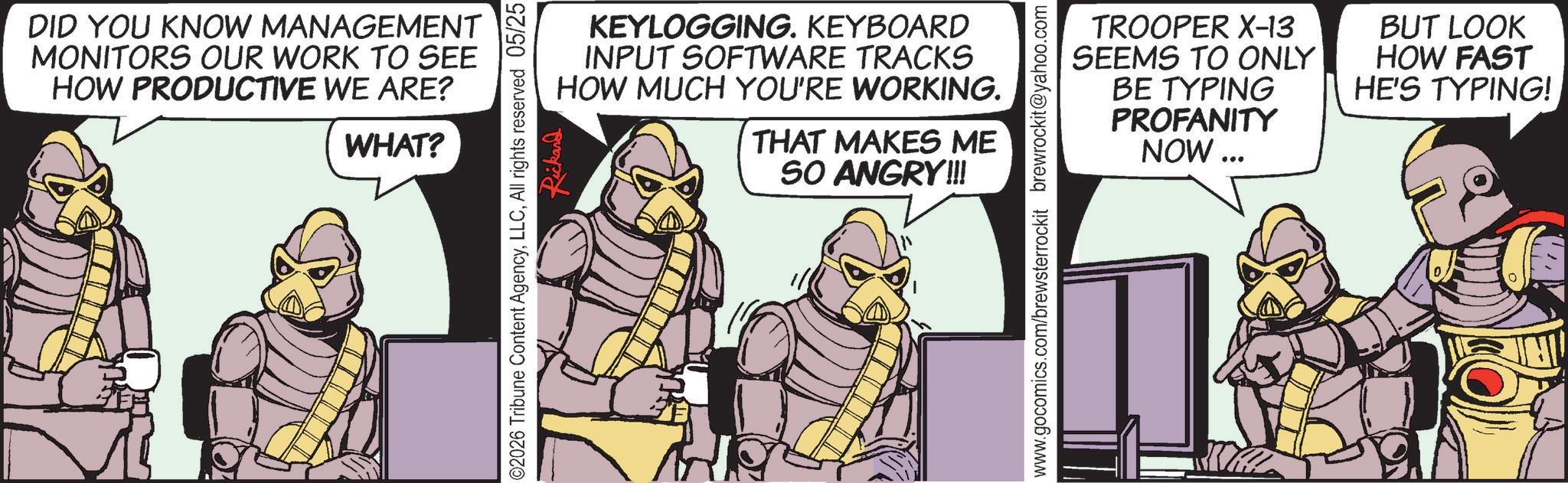 Publication OCR: DID YOU KNOW MANAGEMENT MONITORS OUR WORK TO SEE HOW PRODUCTIVE WE ARE? WHAT? ©2026 Tribune Content AgencyAll rights reserved 05/25 Rickard KEYLOGGING. KEYBOARD INPUT SOFTWARE TRACKS HOW MUCH YOU'RE WORKING. THAT MAKES ME SO ANGRY!!! www.gocomics.com/brewsterrockit brewrockit@yahoo.com TROOPER X-13 SEEMS TO ONLY BE TYPING PROFANITY NOW ... BUT LOOK HOW FAST HE'S TYPING! DID YOU KNOW MANAGEMENT MONITORS OUR WORK TO SEE HOW PRODUCTIVE WE ARE ? WHAT ? © 2026 Tribune Content AgencyAll rights reserved 05/25 Rickard KEYLOGGING . KEYBOARD INPUT SOFTWARE TRACKS HOW MUCH YOU'RE WORKING . THAT MAKES ME SO ANGRY !!! www.gocomics.com/brewsterrockit brewrockit@yahoo.com TROOPER X - 13 SEEMS TO ONLY BE TYPING PROFANITY NOW ... BUT LOOK HOW FAST HE'S TYPING !
