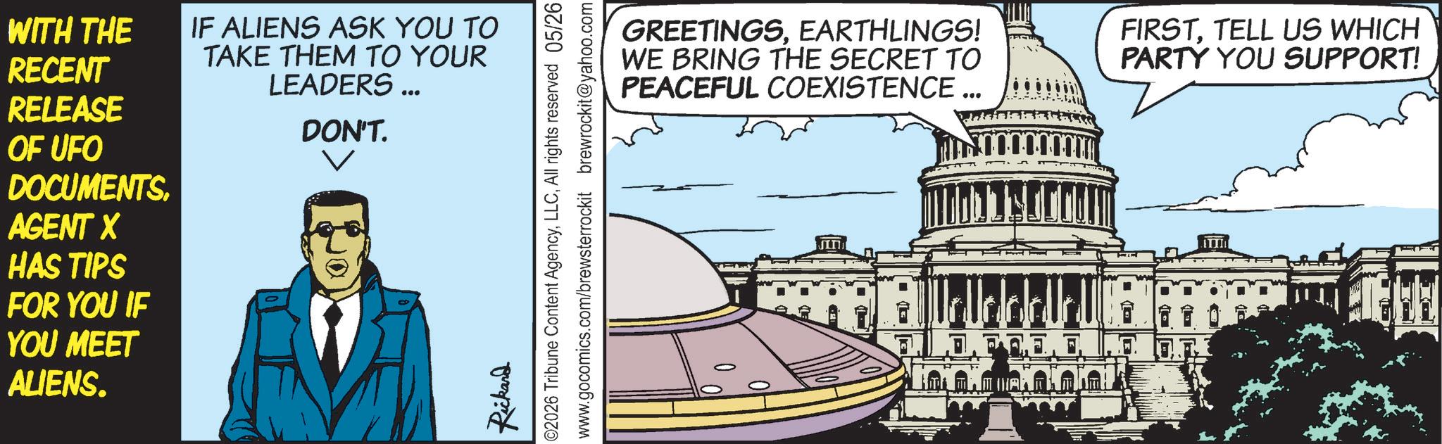 Fiction OCR: WITH THE RECENT RELEASE OF UFO DOCUMENTS. AGENT X HAS TIPS FOR YOU IF YOU MEET ALIENS. IF ALIENS ASK YOU TO TAKE THEM TO YOUR LEADERS ... DON'T. Rickard ©2026 Tribune Content AgencyAll rights reserved 05/26 www.gocomics.com/brewsterrockit brewrockit@yahoo.com GREETINGSEARTHLINGS! WE BRING THE SECRET TO PEACEFUL COEXISTENCE ... FIRSTTELL US WHICH PARTY YOU SUPPORT! G WITH THE RECENT RELEASE OF UFO DOCUMENTS . AGENT X HAS TIPS FOR YOU IF YOU MEET ALIENS . IF ALIENS ASK YOU TO TAKE THEM TO YOUR LEADERS ... DON'T . Rickard © 2026 Tribune Content AgencyAll rights reserved 05/26 www.gocomics.com/brewsterrockit brewrockit@yahoo.com GREETINGSEARTHLINGS ! WE BRING THE SECRET TO PEACEFUL COEXISTENCE ... FIRSTTELL US WHICH PARTY YOU SUPPORT ! G