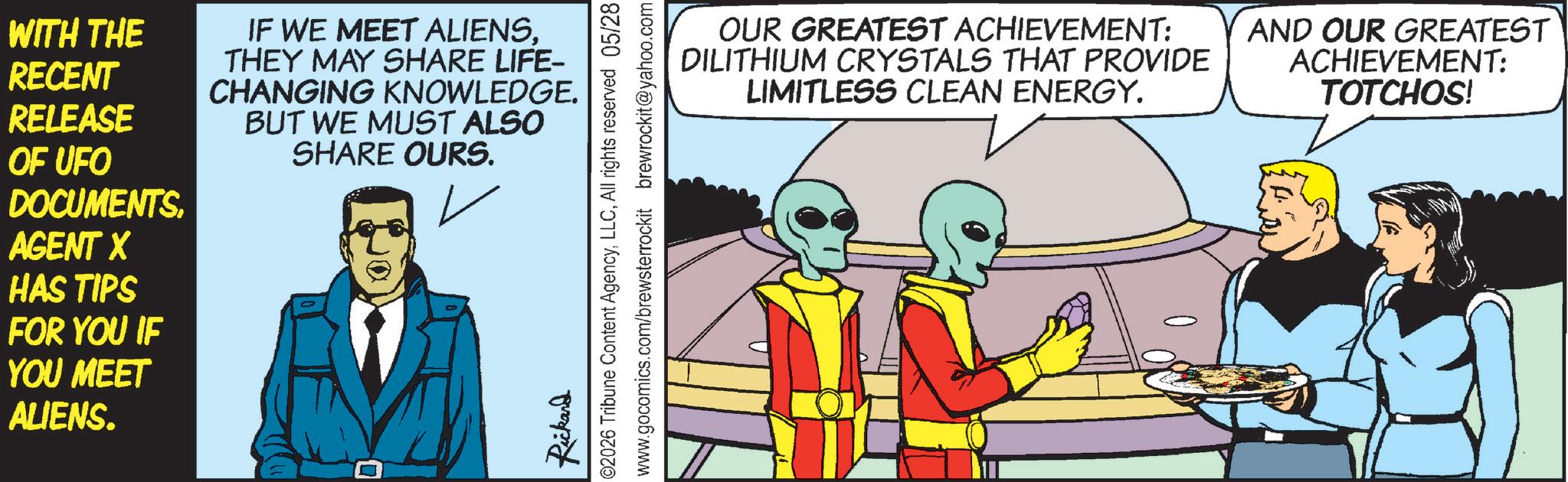 Animated cartoon OCR: WITH THE RECENT RELEASE IF WE MEET ALIENSTHEY MAY SHARE LIFE- CHANGING KNOWLEDGE. BUT WE MUST ALSO SHARE OURS. OF UFO DOCUMENTSAGENT X HAS TIPS FOR YOU IF YOU MEET ALIENS. Rickard 02026 Tribune Content AgencyAll rights reserved 05/28 www.gocomics.com/brewsterrockit brewrockit@yahoo.com OUR GREATEST ACHIEVEMENT: DILITHIUM CRYSTALS THAT PROVIDE LIMITLESS CLEAN ENERGY. AND OUR GREATEST ACHIEVEMENT: TOTCHOS! WITH THE RECENT RELEASE IF WE MEET ALIENSTHEY MAY SHARE LIFE- CHANGING KNOWLEDGE . BUT WE MUST ALSO SHARE OURS . OF UFO DOCUMENTSAGENT X HAS TIPS FOR YOU IF YOU MEET ALIENS . Rickard 02026 Tribune Content AgencyAll rights reserved 05/28 www.gocomics.com/brewsterrockit brewrockit@yahoo.com OUR GREATEST ACHIEVEMENT : DILITHIUM CRYSTALS THAT PROVIDE LIMITLESS CLEAN ENERGY . AND OUR GREATEST ACHIEVEMENT : TOTCHOS !