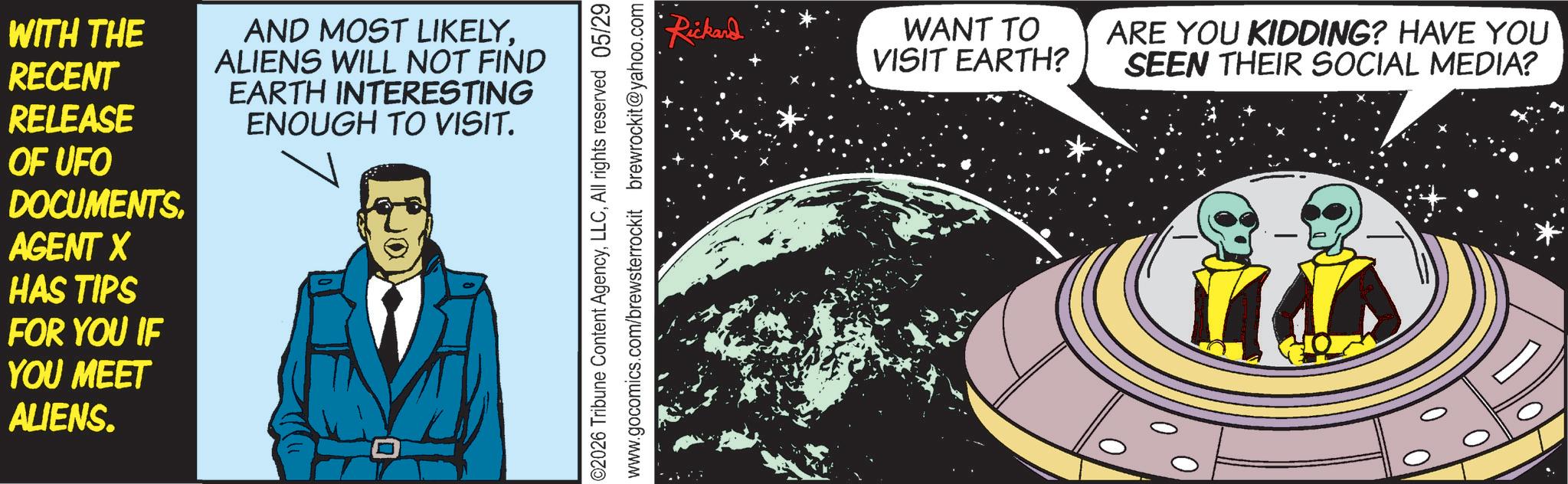 Graphic design OCR: WITH THE RECENT RELEASE OF UFO DOCUMENTS. AGENT X HAS TIPS FOR YOU IF YOU MEET ALIENS. AND MOST LIKELYALIENS WILL NOT FIND EARTH INTERESTING ENOUGH TO VISIT. 02026 Tribune Content AgencyAll rights reserved 05/29 www.gocomics.com/brewsterrockit brewrockit@yahoo.com Rickard WANT TO VISIT EARTH? ARE YOU KIDDING? HAVE YOU SEEN THEIR SOCIAL MEDIA? WITH THE RECENT RELEASE OF UFO DOCUMENTS . AGENT X HAS TIPS FOR YOU IF YOU MEET ALIENS . AND MOST LIKELYALIENS WILL NOT FIND EARTH INTERESTING ENOUGH TO VISIT . 02026 Tribune Content AgencyAll rights reserved 05/29 www.gocomics.com/brewsterrockit brewrockit@yahoo.com Rickard WANT TO VISIT EARTH ? ARE YOU KIDDING ? HAVE YOU SEEN THEIR SOCIAL MEDIA ?