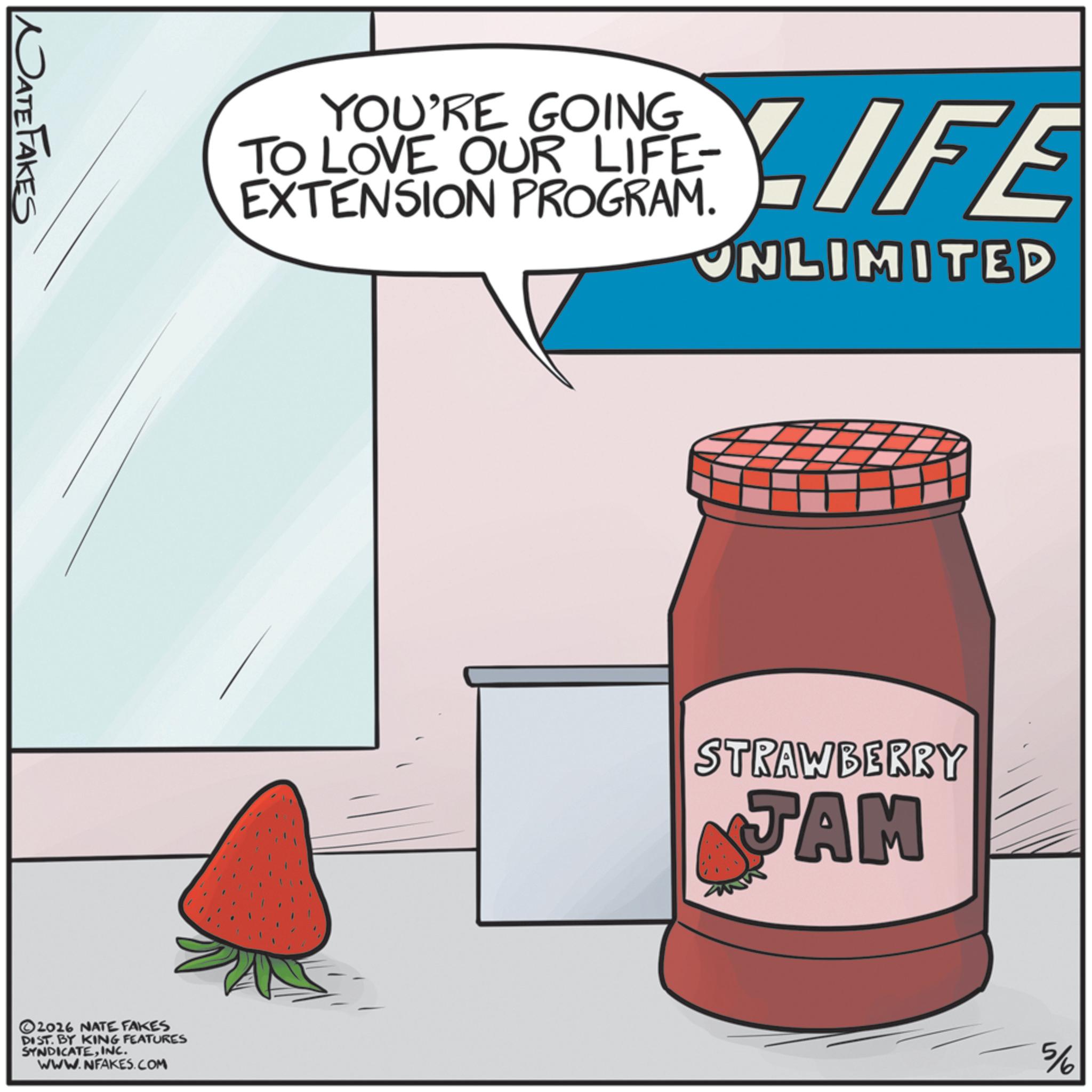 Fictional character OCR: NATE FAKES YOU'RE GOING TO LOVE OUR LIFE- EXTENSION PROGRAM. LIFE UNLIMITED ©2026 NATE FAKES DIST. BY KING FEATURES SYNDICATEINC. WWW.NFAKES.COM STRAWBERRY JAM 5/6 NATE FAKES YOU'RE GOING TO LOVE OUR LIFE- EXTENSION PROGRAM . LIFE UNLIMITED © 2026 NATE FAKES DIST . BY KING FEATURES SYNDICATEINC . WWW.NFAKES.COM STRAWBERRY JAM 5/6