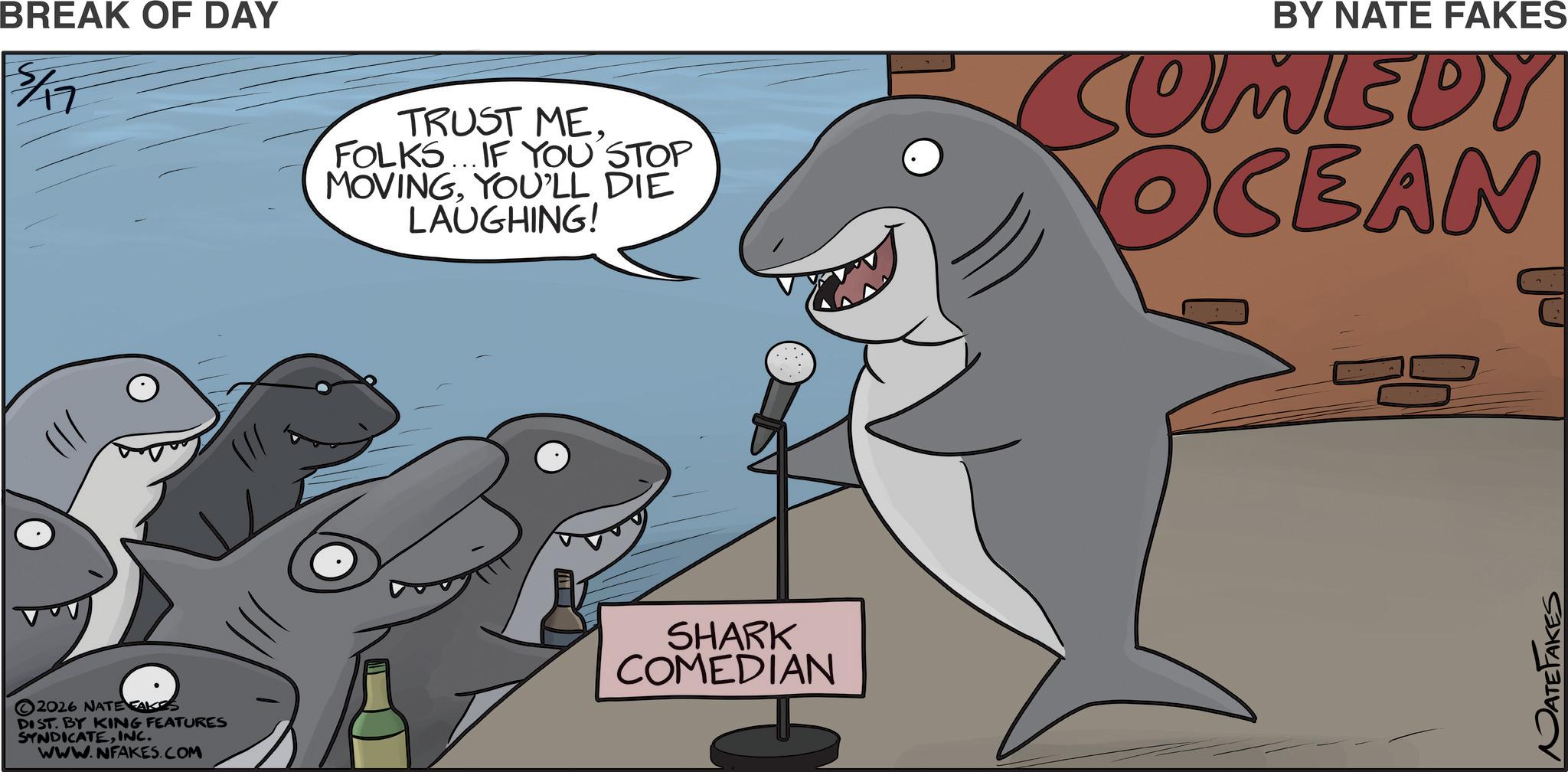 Mackerel Sharks OCR: BREAK OF DAY 5/17 BY NATE FAKES TRUST ME. FOLKS... IF YOU STOP MOVINGYOU'LL DIE LAUGHING! COMEDY OCEAN 2026 NATE FAKES DIST. BY KING FEATURES SYNDICATEINC. www.NFAKES.COM SHARK COMEDIAN NATEFAKES BREAK OF DAY 5/17 BY NATE FAKES TRUST ME . FOLKS ... IF YOU STOP MOVINGYOU'LL DIE LAUGHING ! COMEDY OCEAN 2026 NATE FAKES DIST . BY KING FEATURES SYNDICATEINC . www.NFAKES.COM SHARK COMEDIAN NATEFAKES