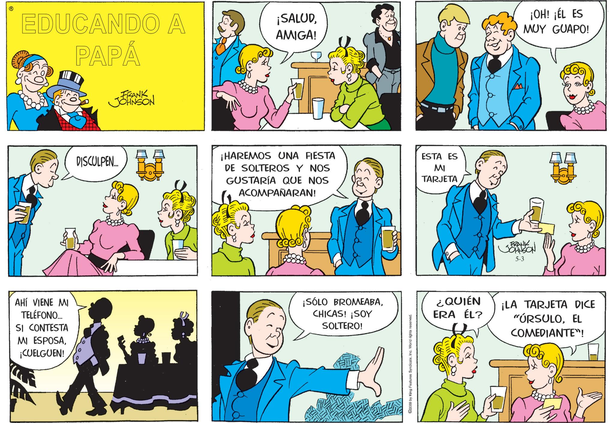 Conversation OCR: EDUCANDO A PAPÁ FRANK JOHNSON ¡SALUDAMIGA! DISCULPEN... ¡HAREMOS UNA FIESTA DE SOLTEROS Y NOS GUSTARÍA QUE NOS ACOMPAÑARAN! ESTA ES MI TARJETA AHÍ VIENE MI TELÉFONO... SI CONTESTA MI ESPOSA¡CUELGUEN! ¡SÓLO BROMEABACHICAS! ¡SOY SOLTERO! ©2009 by King Features SyndicateInc. World rights reserved. FRANK JOHNSON 5-3 ¡OH! ¡ÉL ES MUY GUAPO! ¿QUIÉN ERA ÉL? ¡LA TARJETA DICE "ÚRSULOEL COMEDIANTE"! EDUCANDO A PAPÁ FRANK JOHNSON ¡ SALUDAMIGA ! DISCULPEN ... ¡ HAREMOS UNA FIESTA DE SOLTEROS Y NOS GUSTARÍA QUE NOS ACOMPAÑARAN ! ESTA ES MI TARJETA AHÍ VIENE MI TELÉFONO ... SI CONTESTA MI ESPOSA¡ CUELGUEN ! ¡ SÓLO BROMEABACHICAS ! ¡ SOY SOLTERO ! © 2009 by King Features SyndicateInc. World rights reserved . FRANK JOHNSON 5-3 ¡ OH ! ¡ ÉL ES MUY GUAPO ! ¿ QUIÉN ERA ÉL ? ¡ LA TARJETA DICE " ÚRSULOEL COMEDIANTE " !