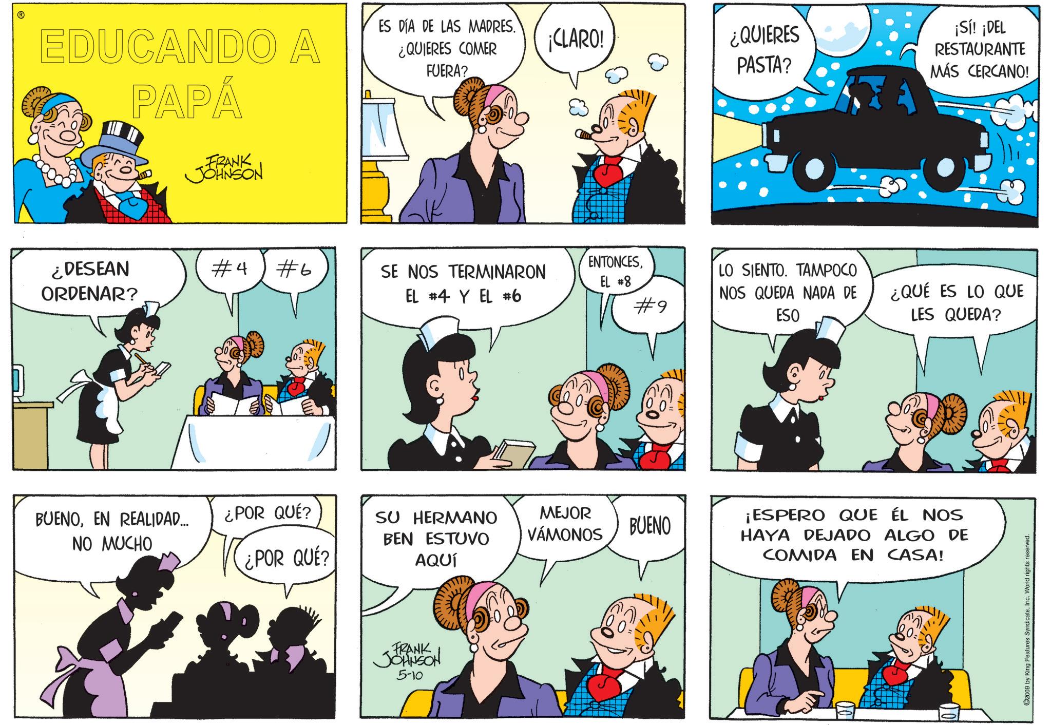 Comic book OCR: EDUCANDO A PAPÁ FRANK JOHNSON ES DÍA DE LAS MADRES. ¿QUIERES COMER FUERA? ¿DESEAN ORDENAR? #4 #6 SE NOS TERMINARON EL #4 Y EL #6 ¡CLARO! ¿QUIERES PASTA? ENTONCESEL #8 ¡Sí! ¡DEL RESTAURANTE MÁS CERCANO! #9 LO SIENTO. TAMPOCO NOS QUEDA NADA DE ESO ¿QUÉ ES LO QUE LES QUEDA? BUENOEN REALIDAD... ¿POR QUÉ? NO MUCHO ¿POR QUÉ? SU HERMANO BEN ESTUVO AQUÍ MEJOR VÁMONOS BUENO FRANK JOHNSON 5-10 ¡ESPERO QUE ÉL NOS HAYA DEJADO ALGO DE COMIDA EN CASA! ©2009 by King Features SyndicateInc. World rights reserved. EDUCANDO A PAPÁ FRANK JOHNSON ES DÍA DE LAS MADRES . ¿ QUIERES COMER FUERA ? ¿ DESEAN ORDENAR ? # 4 # 6 SE NOS TERMINARON EL # 4 Y EL # 6 ¡ CLARO ! ¿ QUIERES PASTA ? ENTONCESEL # 8 ¡ Sí ! ¡ DEL RESTAURANTE MÁS CERCANO ! # 9 LO SIENTO . TAMPOCO NOS QUEDA NADA DE ESO ¿ QUÉ ES LO QUE LES QUEDA ? BUENOEN REALIDAD ... ¿ POR QUÉ ? NO MUCHO ¿ POR QUÉ ? SU HERMANO BEN ESTUVO AQUÍ MEJOR VÁMONOS BUENO FRANK JOHNSON 5-10 ¡ ESPERO QUE ÉL NOS HAYA DEJADO ALGO DE COMIDA EN CASA ! © 2009 by King Features SyndicateInc. World rights reserved .