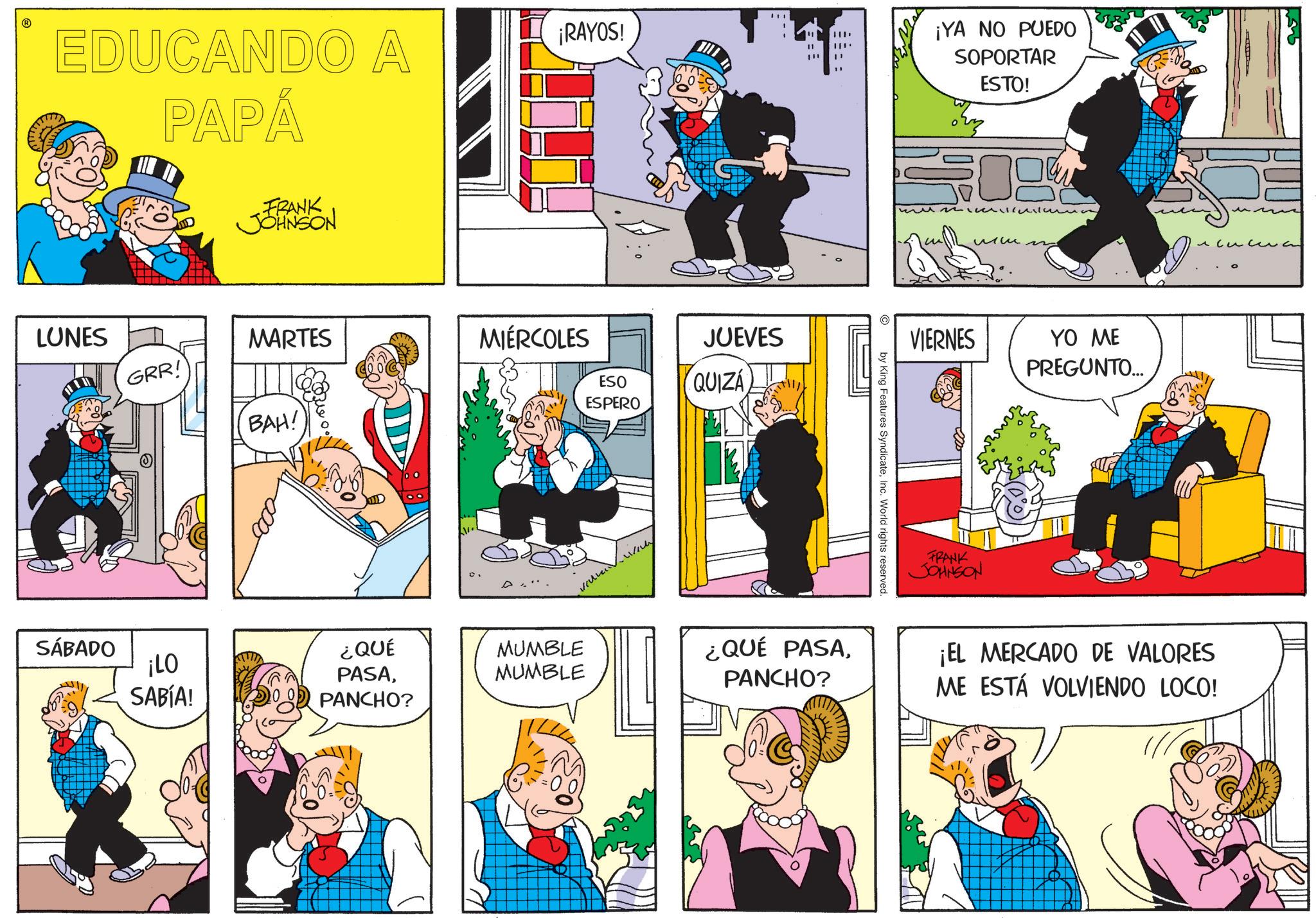 Comic book OCR: EDUCANDO A PAPÁ FRANK JOHNSON ¡RAYOS! LUNES MARTES GRR! MIÉRCOLES BAH! ESO ESPERO JUEVES QUIZÁ ??? by King Features SyndicateInc. World rights reserved. ¡YA NO PUEDO SOPORTAR ESTO! VIERNES FRANK JOHNSON YO ME PREGUNTO... ???? SÁBADO ¡LO ¿QUÉ PASAMUMBLE MUMBLE 9 SABÍA! PANCHO? ¿QUÉ PASAPANCHO? ¡EL MERCADO DE VALORES ME ESTÁ VOLVIENDO LOCO! EDUCANDO A PAPÁ FRANK JOHNSON ¡ RAYOS ! LUNES MARTES GRR ! MIÉRCOLES BAH ! ESO ESPERO JUEVES QUIZÁ ??? by King Features SyndicateInc. World rights reserved . ¡ YA NO PUEDO SOPORTAR ESTO ! VIERNES FRANK JOHNSON YO ME PREGUNTO ... ???? SÁBADO ¡ LO ¿ QUÉ PASAMUMBLE MUMBLE 9 SABÍA ! PANCHO ? ¿ QUÉ PASAPANCHO ? ¡ EL MERCADO DE VALORES ME ESTÁ VOLVIENDO LOCO !
