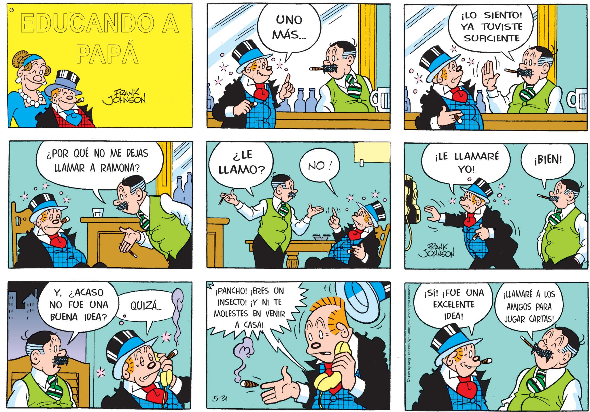 Publication OCR: ==== EDUCANDO A PAPÁ FRANK JOHNSON UNO MÁS... ¡LO SIENTO! YA TUVISTE SUFICIENTE ¿POR QUÉ NO ME DEJAS LLAMAR A RAMONA? ¿LE LLAMO? NO! ¡LE LLAMARÉ YO! ¡BIEN! Y. ¿ACASO NO FUE UNA BUENA IDEA? ¡PANCHO! ¡ERES UN QUIZÁ... INSECTO! ¡Y NI TE MOLESTES EN VENIR A CASA! 5-31 0 = ©2009 by King Features SyndicateInc. World rights reserved. FRANK JOHNSON ¡Sí! ¡FUE UNA EXCELENTE IDEA! ¡LLAMARÉ A LOS AMIGOS PARA JUGAR CARTAS! C ==== EDUCANDO A PAPÁ FRANK JOHNSON UNO MÁS ... ¡ LO SIENTO ! YA TUVISTE SUFICIENTE ¿ POR QUÉ NO ME DEJAS LLAMAR A RAMONA ? ¿ LE LLAMO ? NO ! ¡ LE LLAMARÉ YO ! ¡ BIEN ! Y. ¿ ACASO NO FUE UNA BUENA IDEA ? ¡ PANCHO ! ¡ ERES UN QUIZÁ ... INSECTO ! ¡ Y NI TE MOLESTES EN VENIR A CASA ! 5-31 0 = © 2009 by King Features SyndicateInc. World rights reserved . FRANK JOHNSON ¡ Sí ! ¡ FUE UNA EXCELENTE IDEA ! ¡ LLAMARÉ A LOS AMIGOS PARA JUGAR CARTAS ! C