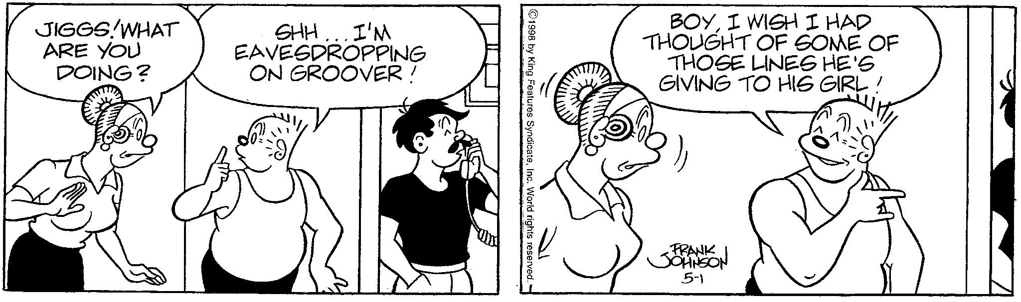 Monochrome OCR: JIGGS!WHAT ARE YOU DOING? SHH... I'M EAVESDROPPING ON GROOVER ! 1998 by King Features SyndicateInc. World rights reserved. - BOYI WISH I HAD THOUGHT OF SOME OF THOSE LINES HE'S GIVING TO HIS GIRL! FRANK JOHNSON 5-1 JIGGS ! WHAT ARE YOU DOING ? SHH ... I'M EAVESDROPPING ON GROOVER ! 1998 by King Features SyndicateInc. World rights reserved . - BOYI WISH I HAD THOUGHT OF SOME OF THOSE LINES HE'S GIVING TO HIS GIRL ! FRANK JOHNSON 5-1