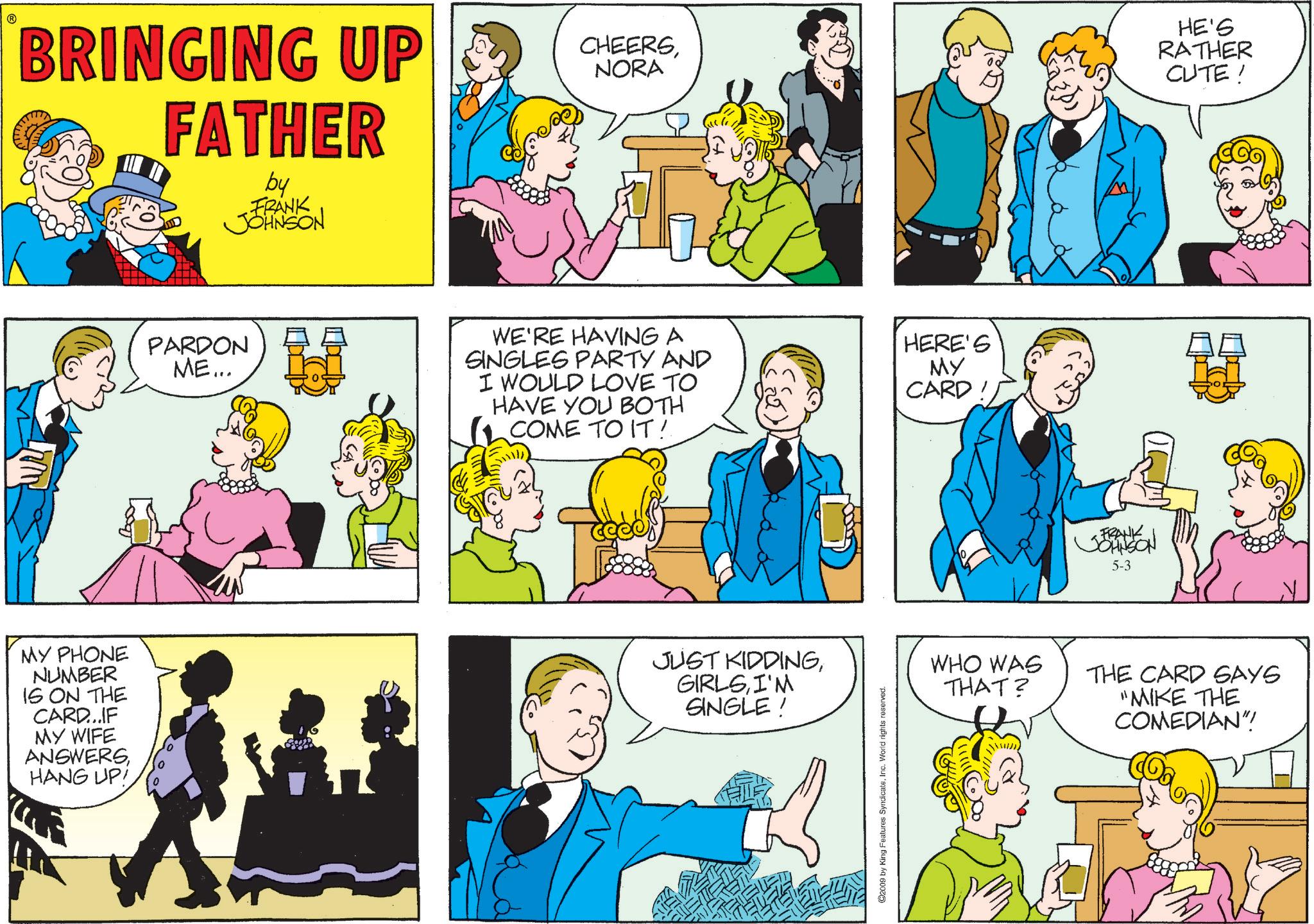 Comic book OCR: BRINGING UP FATHER by FRANK JOHNSON MY PHONE NUMBER IS ON THE CARD...IF MY WIFE ANSWERSHANG UP! CHEERSNORA HE'S RATHER CUTE! PARDON ME... WE'RE HAVING A SINGLES PARTY AND I WOULD LOVE TO HAVE YOU BOTH COME TO IT! HERE'S MY CARD JUST KIDDINGI'M SINGLE ! ©2009 by King Features SyndicateInc. World rights reserved. FRANK JOHNSON 5-3 WHO WAS THAT? THE CARD SAYS "MIKE THE COMEDIAN"! BRINGING UP FATHER by FRANK JOHNSON MY PHONE NUMBER IS ON THE CARD ... IF MY WIFE ANSWERSHANG UP ! CHEERSNORA HE'S RATHER CUTE ! PARDON ME ... WE'RE HAVING A SINGLES PARTY AND I WOULD LOVE TO HAVE YOU BOTH COME TO IT ! HERE'S MY CARD JUST KIDDINGI'M SINGLE ! © 2009 by King Features SyndicateInc. World rights reserved . FRANK JOHNSON 5-3 WHO WAS THAT ? THE CARD SAYS " MIKE THE COMEDIAN " !