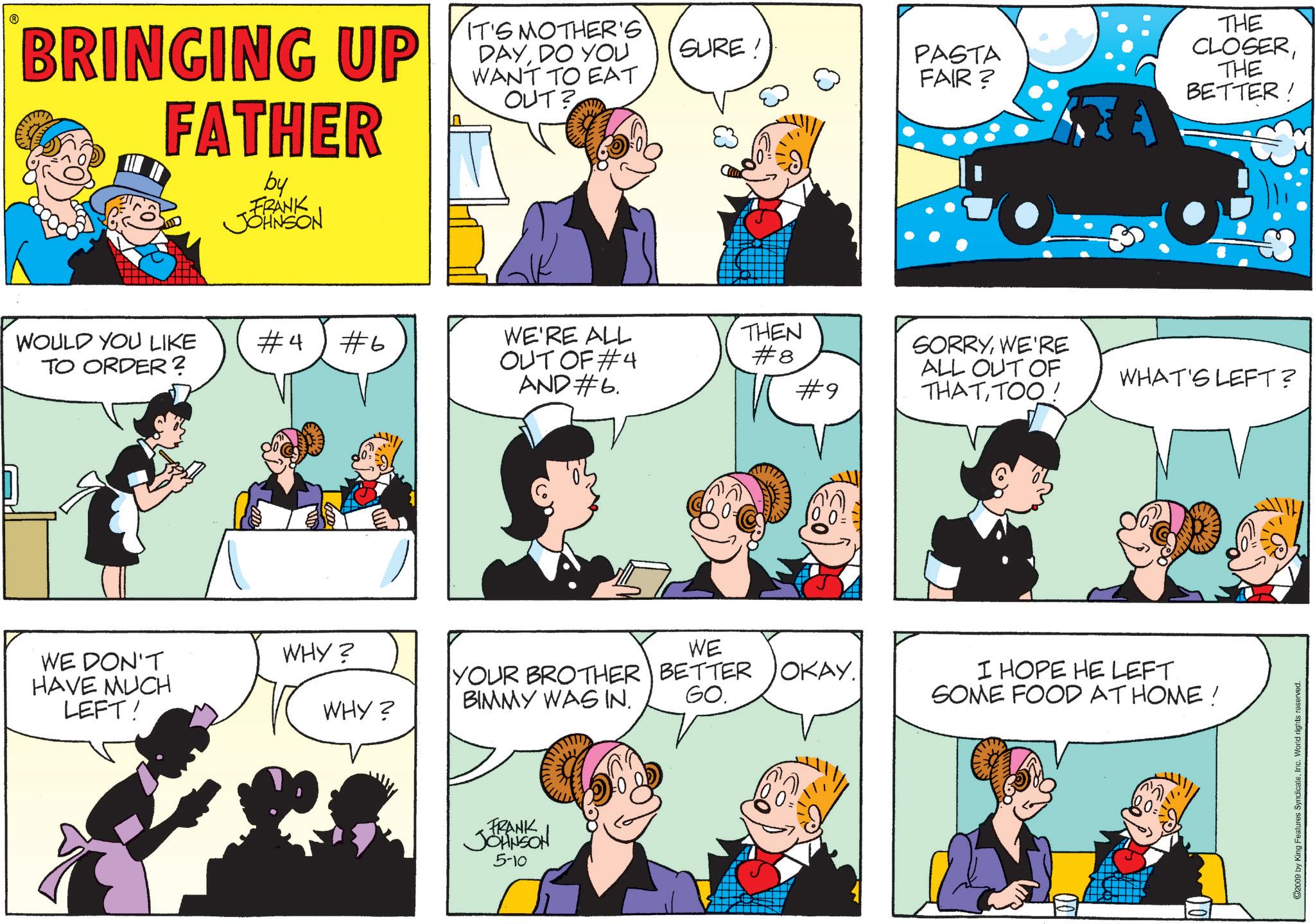 Animation OCR: ? BRINGING UP FATHER by FRANK JOHNSON IT'S MOTHER'S DAYDO YOU WANT TO EAT OUT? SURE! PASTA FAIR? THE CLOSERTHE BETTER ! WOULD YOU LIKE #4 #6 TO ORDER? WE'RE ALL OUT OF #4 AND #6. THEN #8 #9 SORRYWE'RE ALL OUT OF THATTOO! WHAT'S LEFT? WE DON'T HAVE MUCH LEFT! WHY? WE WHY? YOUR BROTHER BETTER OKAY. BIMMY WAS IN. GO. I HOPE HE LEFT. SOME FOOD AT HOME! FRANK JOHNSON 5-10 ©2009 by King Features SyndicateInc. World rights reserved. ? BRINGING UP FATHER by FRANK JOHNSON IT'S MOTHER'S DAYDO YOU WANT TO EAT OUT ? SURE ! PASTA FAIR ? THE CLOSERTHE BETTER ! WOULD YOU LIKE # 4 # 6 TO ORDER ? WE'RE ALL OUT OF # 4 AND # 6 . THEN # 8 # 9 SORRYWE'RE ALL OUT OF THATTOO ! WHAT'S LEFT ? WE DON'T HAVE MUCH LEFT ! WHY ? WE WHY ? YOUR BROTHER BETTER OKAY . BIMMY WAS IN . GO . I HOPE HE LEFT . SOME FOOD AT HOME ! FRANK JOHNSON 5-10 © 2009 by King Features SyndicateInc. World rights reserved .