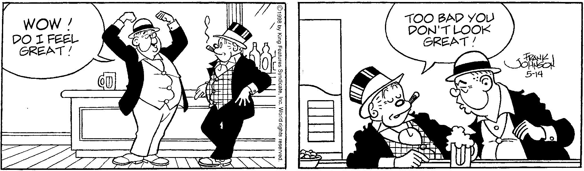 Animated cartoon OCR: WOW ! DO I FEEL GREAT! QU 1998 by King Features SyndicateInc. World rights reserved. TOO BAD YOU DON'T LOOK GREAT! FRANK JOHNSON 5-14 WOW ! DO I FEEL GREAT ! QU 1998 by King Features SyndicateInc. World rights reserved . TOO BAD YOU DON'T LOOK GREAT ! FRANK JOHNSON 5-14